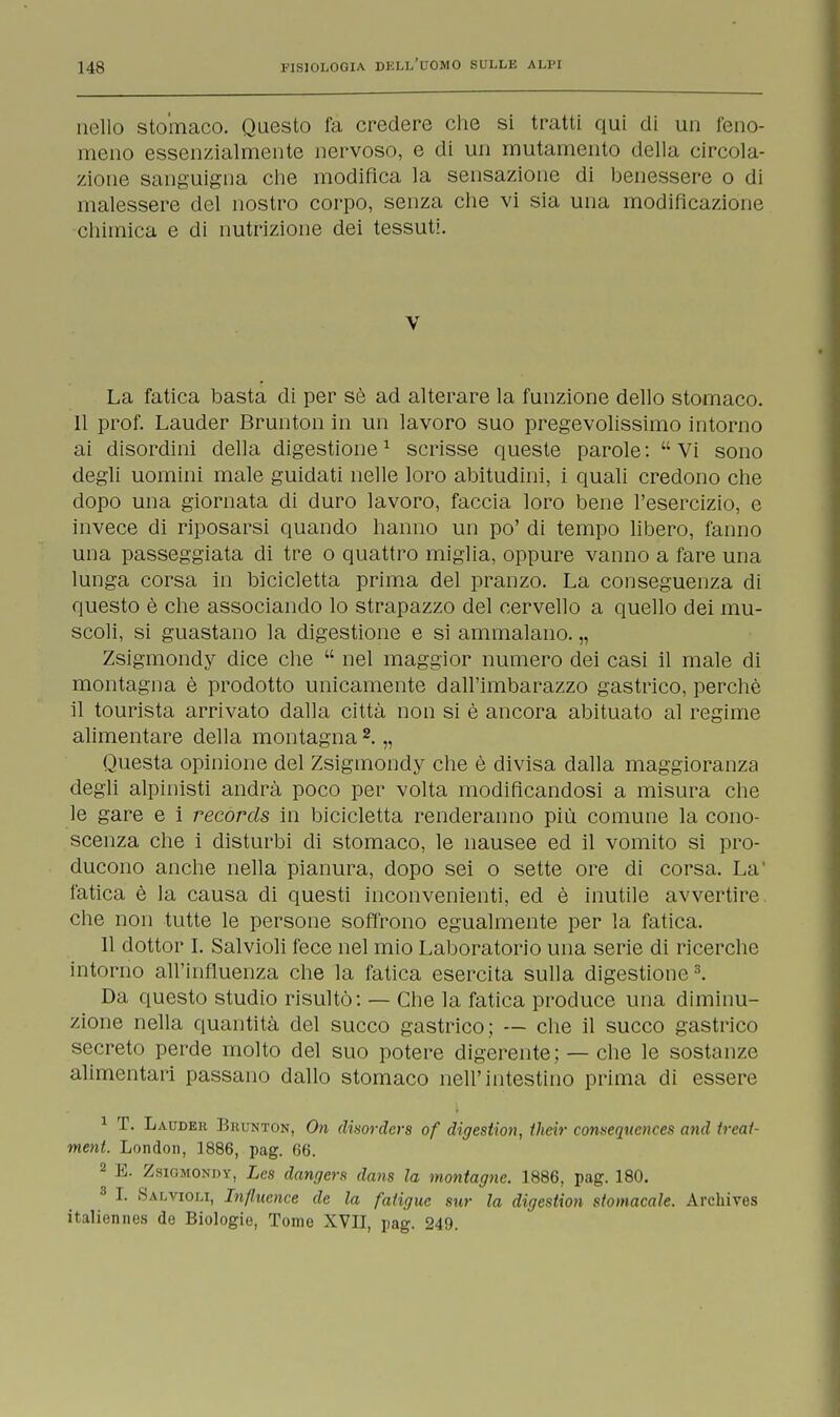 nello stomaco. Questo fa credere che si tratti qui di un feno- meno essenzialmente nervoso, e di un mutamento della circola- zione sanguigna che modifica la sensazione di benessere o di malessere del nostro corpo, senza che vi sia una modificazione chimica e di nutrizione dei tessuti. V La fatica basta di per sè ad alterare la funzione dello stomaco. 11 prof. Lauder Brunton in un lavoro suo pregevolissimo intorno ai disordini della digestione1 scrisse queste parole: Vi sono degli uomini male guidati nelle loro abitudini, i quali credono che dopo una giornata di duro lavoro, faccia loro bene l'esercizio, e invece di riposarsi quando hanno un po' di tempo libero, fanno una passeggiata di tre o quattro miglia, oppure vanno a fare una lunga corsa in bicicletta prima del pranzo. La conseguenza di questo è che associando lo strapazzo del cervello a quello dei mu- scoli, si guastano la digestione e si ammalano. „ Zsigmondy dice che nel maggior numero dei casi il male di montagna è prodotto unicamente dall'imbarazzo gastrico, perchè il tourista arrivato dalla città non si è ancora abituato al regime alimentare della montagna 2. „ Questa opinione del Zsigmondy che è divisa dalla maggioranza degli alpinisti andrà poco per volta modificandosi a misura che le gare e i recórds in bicicletta renderanno più comune la cono- scenza che i disturbi di stomaco, le nausee ed il vomito si pro- ducono anche nella pianura, dopo sei o sette ore di corsa. La' fatica è la causa di questi inconvenienti, ed è inutile avvertire che non tutte le persone soffrono egualmente per la fatica. 11 dottor I. Salvioli fece nel mio Laboratorio una serie di ricerche intorno all'influenza che la fatica esercita sulla digestione3. Da questo studio risultò: — Che la fatica produce una diminu- zione nella quantità del succo gastrico; — che il succo gastrico secreto perde molto del suo potere digerente; — che le sostanze alimentari passano dallo stomaco nell'intestino prima di essere 1 T. Lauder Bkunton, On disorders of digestion, ihcir conseqttences and treat- ment. London, 1886, pag. 66. 2 E. Zsigmondy, Les dangers dans la montagne. 1886, pag. 180. 3 I. Salvioli, Influence de la fatigue sur la digestion stomacale. Archives italiennes de Biologie, Tomo XVII, pag. 249.