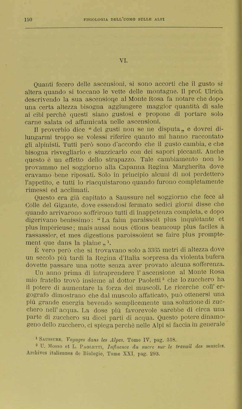 VI. Quanti fecero delle ascensioni, si sono accorti che il gusto sr altera quando si toccano le vette delle montagne. Il prof. Ulrich descrivendo la sua ascensione al Monte Rosa fa notare che dopo una certa altezza bisogna aggiungere maggior quantità di sale ai cibi perchè questi siano gustosi e propone di portare solo carne salata od affumicata nelle ascensioni. Il proverbio dice  dei gusti non se ne disputa „ e dovrei di- lungarmi troppo se volessi riferire quanto mi hanno raccontato gli alpinisti. Tutti però sono d'accordo che il gusto cambia, e che bisogna risvegliarlo e stuzzicarlo con dei sapori piccanti. Anche questo è un effetto dello strapazzo. Tale cambiamento non lo provammo nel soggiorno alla Capanna Regina Margherita dove eravamo bene riposati. Solo in principio alcuni di noi perdettero l'appetito, e tutti lo riacquistarono quando furono completamente rimessi ed acclimati. Questo era già capitato a Saussure nel soggiorno che fece al Colle del Gigante, dove essendosi fermato sedici giorni disse che quando arrivarono soffrirono tutti di inappetenza completa, e dopo digerivano benissimo :  La faim paraissoit plus inquiétante et plus impérieuse ; mais aussi nous étions beaucoup plus faciles à rassassier, et mes digestions paroissoient se faire plus prompte- ment que dans la plaine „ 1. È vero però che si trovavano solo a 3365 metri di altezza dove un secolo più tardi la Regina d'Italia sorpresa da violenta bufera dovette passare una notte senza aver provato alcuna sofferenza. Un anno prima di intraprendere 1' ascensione al Monte Rosa mio fratello trovò insieme al dottor Paoletti2 che lo zucchero ha il potere di aumentare la forza dei muscoli. Le ricerche coli' er- gografo dimostrano che dal muscolo affaticato, può ottenersi una più grande energia bevendo semplicemente una soluzione di zuc- chero nelP acqua. La dose più favorevole sarebbe di circa una parte di zucchero su dieci parti di acqua. Questo potere dinamo- geno dello zucchero, ci spiega perchè nelle Alpi si faccia in generale 1 Saussure. Votjages dans les Alpes. Tome IV, pag. 318. 2 U. Mosso et L. Paoletti, Influence da sucre sur le travati des muscles. Arcbives italiennes de Biologie, Tome XXI. pag. 293.
