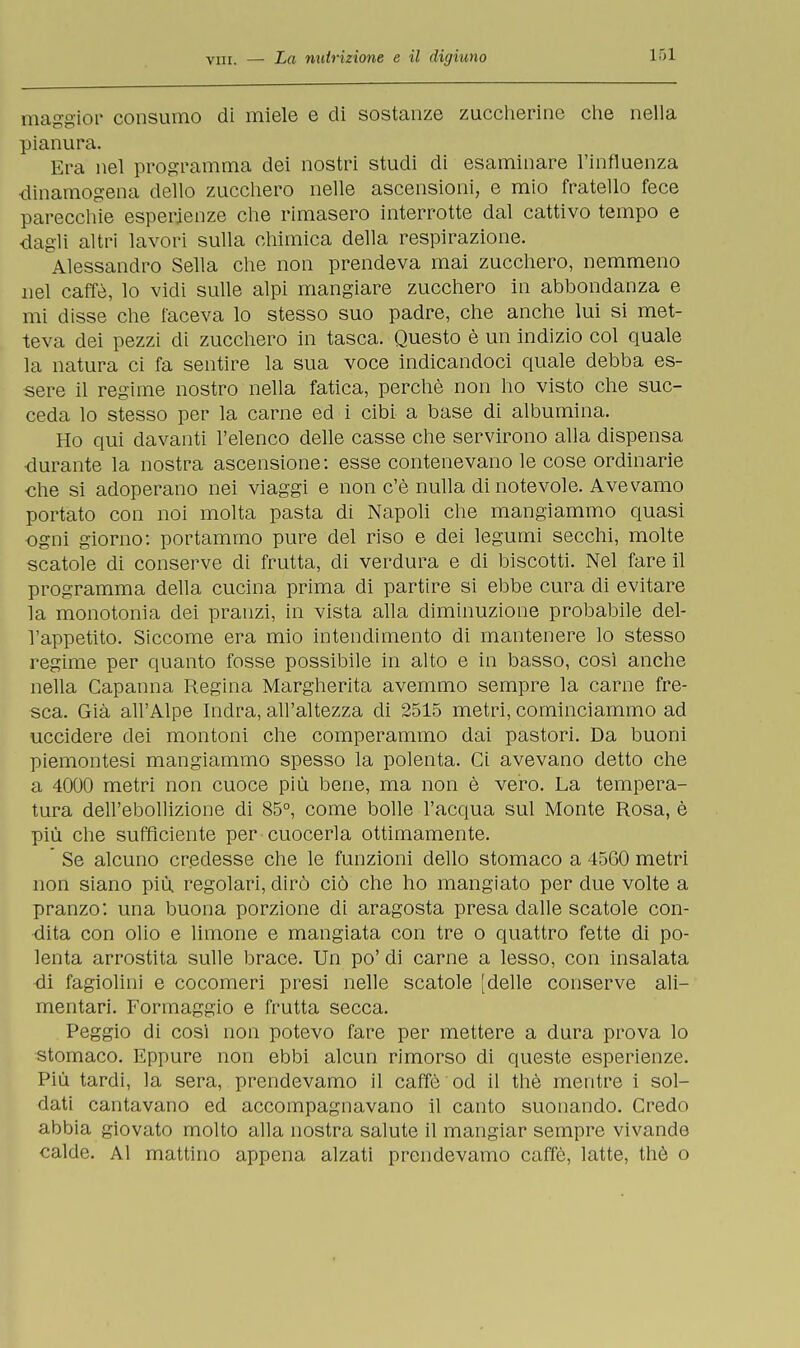 maggior consumo di miele e eli sostanze zuccherine che nella pianura. Era nel programma dei nostri studi di esaminare l'influenza dinamogena dello zucchero nelle ascensioni, e mio fratello fece parecchie esperienze che rimasero interrotte dal cattivo tempo e dagli altri lavori sulla chimica della respirazione. Alessandro Sella che non prendeva mai zucchero, nemmeno nel caffè, lo vidi sulle alpi mangiare zucchero in abbondanza e mi disse che faceva lo stesso suo padre, che anche lui si met- teva dei pezzi di zucchero in tasca. Questo è un indizio col quale la natura ci fa sentire la sua voce indicandoci quale debba es- sere il regime nostro nella fatica, perchè non ho visto che suc- ceda lo stesso per la carne ed i cibi a base di albumina. Ho qui davanti l'elenco delle casse che servirono alla dispensa durante la nostra ascensione: esse contenevano le cose ordinarie che si adoperano nei viaggi e non c'è nulla di notevole. Avevamo portato con noi molta pasta di Napoli che mangiammo quasi ogni giorno: portammo pure del riso e dei legumi secchi, molte scatole di conserve di frutta, di verdura e di biscotti. Nel fare il programma della cucina prima di partire si ebbe cura di evitare la monotonia dei pranzi, in vista alla diminuzione probabile del- l'appetito. Siccome era mio intendimento di mantenere lo stesso regime per quanto fosse possibile in alto e in basso, così anche nella Capanna Regina Margherita avemmo sempre la carne fre- sca. Già all'Alpe Indra, all'altezza di 2515 metri, cominciammo ad uccidere dei montoni che comperammo dai pastori. Da buoni piemontesi mangiammo spesso la polenta. Ci avevano detto che a 4000 metri non cuoce più bene, ma non è vero. La tempera- tura dell'ebollizione di 85°, come bolle l'acqua sul Monte Rosa, è più che sufficiente per cuocerla ottimamente. ' Se alcuno credesse che le funzioni dello stomaco a 4560 metri non siano più regolari, dirò ciò che ho mangiato per due volte a pranzo: una buona porzione di aragosta presa dalle scatole con- dita con olio e limone e mangiata con tre o quattro fette di po- lenta arrostita sulle brace. Un po' di carne a lesso, con insalata di fagiolini e cocomeri presi nelle scatole [delle conserve ali- mentari. Formaggio e frutta secca. Peggio di cosi non potevo fare per mettere a dura prova lo stomaco. Eppure non ebbi alcun rimorso di queste esperienze. Più tardi, la sera, prendevamo il caffè od il thè mentre i sol- dati cantavano ed accompagnavano il canto suonando. Credo abbia giovato molto alla nostra salute il mangiar sempre vivande calde. Al mattino appena alzati prendevamo caffè, latte, thè o