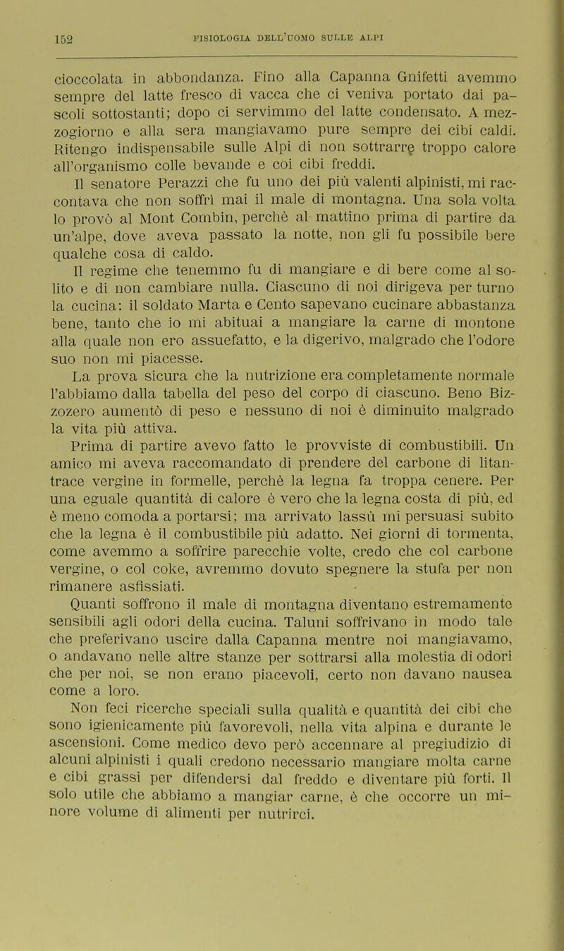 cioccolata in abbondanza. Fino alla Capanna Grilletti avemmo sempre del latte fresco di vacca che ci veniva portato dai pa- scoli sottostanti; dopo ci servimmo del latte condensato. A mez- zogiorno e alla sera mangiavamo pure sempre dei cibi caldi. Ritengo indispensabile sulle Alpi di non sottrarre troppo calore all'organismo colle bevande e coi cibi freddi. Il senatore Perazzi che fu uno dei più valenti alpinisti, mi rac- contava che non soffrì mai il male di montagna. Una sola volta lo provò al Mont Combin, perchè al mattino prima di partire da un'alpe, dove aveva passato la notte, non gli fu possibile bere qualche cosa di caldo. Il regime che tenemmo fu di mangiare e di bere come al so- lito e di non cambiare nulla. Ciascuno di noi dirigeva per turno la cucina: il soldato Marta e Cento sapevano cucinare abbastanza bene, tanto che io mi abituai a mangiare la carne di montone alla quale non ero assuefatto, e la digerivo, malgrado che l'odore suo non mi piacesse. La prova sicura che la nutrizione era completamente normale l'abbiamo dalla tabella del peso del corpo di ciascuno. Beno Biz- zozero aumentò di peso e nessuno di noi è diminuito malgrado la vita più attiva. Prima di partire avevo fatto le provviste di combustibili. Un amico mi aveva raccomandato di prendere del carbone di litan- trace vergine in formelle, perchè la legna fa troppa cenere. Per una eguale quantità di calore è vero che la legna costa di più, ed è meno comoda a portarsi; ma arrivato lassù mi persuasi subito che la legna è il combustibile più adatto. Nei giorni di tormenta, come avemmo a soffrire parecchie volte, credo che col carbone vergine, o col coke, avremmo dovuto spegnere la stufa per non rimanere asfissiati. Quanti soffrono il male di montagna diventano estremamente sensibili agli odori della cucina. Taluni soffrivano in modo tale che preferivano uscire dalla Capanna mentre noi mangiavamo, o andavano nelle altre stanze per sottrarsi alla molestia di odori che per noi, se non erano piacevoli, certo non davano nausea come a loro. Non feci ricerche speciali sulla qualità e quantità dei cibi che sono igienicamente più favorevoli, nella vita alpina e durante le ascensioni. Come medico devo però accennare al pregiudizio di alcuni alpinisti i quali credono necessario mangiare molta carne e cibi grassi per difendersi dal freddo e diventare più forti. Il solo utile che abbiamo a mangiar carne, è che occorre un mi- nore volume di alimenti per nutrirci.