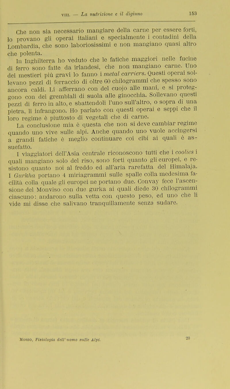 Che non sia necessario mangiare della carne per essere forti, lo provano gli operai italiani e specialmente i contadini della Lombardia, che sono laboriosissimi e non mangiano quasi altro che polenta. In Inghilterra ho veduto che le fatiche maggiori nelle fucine di ferro sono fatte da irlandesi, che non mangiano carne. Uno dei mestieri più gravi lo fanno i metal carriers. Questi operai sol- levano pezzi di ferraccio di oltre 60 chilogrammi che spesso sono ancora caldi. Li afferrano con del cuojo alle mani, e si proteg- gono con dei grembiali di suola alle ginocchia. Sollevano questi pezzi di ferro in alto, e sbattendoli l'uno sull'altro, o sopra di una pietra, li infrangono. Ho parlato con questi operai e seppi che il loro regime è piuttosto di vegetali che di carne. La conclusione mia è questa che non si deve cambiar regime quando uno vive sulle alpi. Anche quando uno vuole accingersi a grandi fatiche è meglio continuare coi cibi ai quali è as- suefatto. I viaggiatori dell'Asia centrale riconoscono tutti che i coolies i quali mangiano solo del riso, sono forti quanto gli europei, e re- sistono quanto noi al freddo ed all'aria rarefatta del Himalaja. I Gurkha portano 4 miriagrammi sulle spalle colla medesima fa- cilità colla quale gli europei ne portano due. Convay fece l'ascen- sione del Monviso con due gurka ai quali diede 30 chilogrammi ciascuno: andarono sulla vetta con questo peso, ed uno che li vide mi disse che salivano tranquillamente senza sudare. Mosso, Fisiologia dell'uomo sulle Alpi. 20
