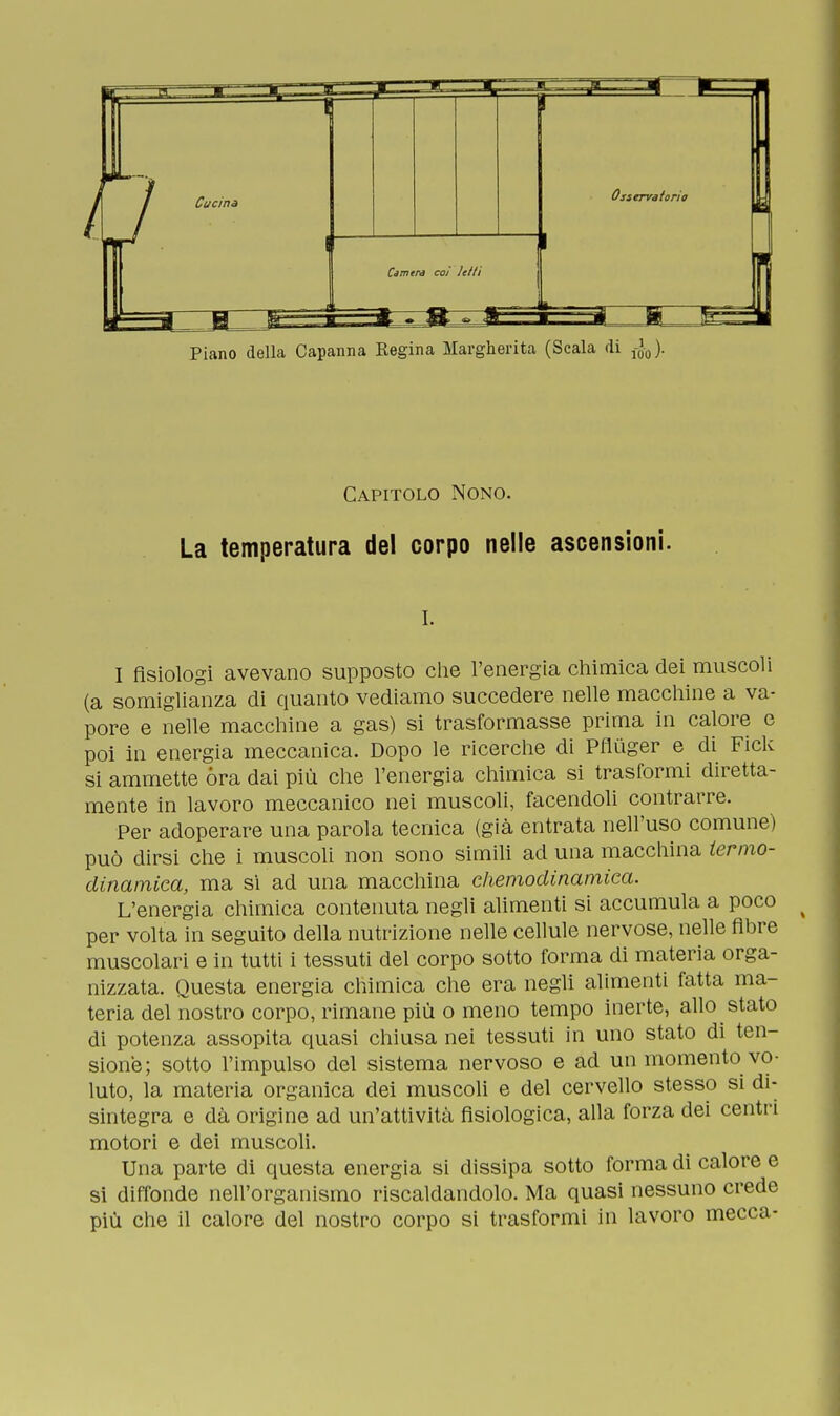 Piano della Capanna Eegina Margherita (Scala di J-0). Capitolo Nono. La temperatura del corpo nelle ascensioni. i. I fisiologi avevano supposto che l'energia chimica dei muscoli (a somiglianza di quanto vediamo succedere nelle macchine a va- pore e nelle macchine a gas) si trasformasse prima in calore e poi in energia meccanica. Dopo le ricerche di Pfluger e di Fiele si ammette óra dai più che l'energia chimica si trasformi diretta- mente in lavoro meccanico nei muscoli, facendoli contrarre. Per adoperare una parola tecnica (già entrata nell'uso comune) può dirsi che i muscoli non sono simili ad una macchina termo- dinamica, ma si ad una macchina chemodinamica. L'energia chimica contenuta negli alimenti si accumula a poco per volta in seguito della nutrizione nelle cellule nervose, nelle fibre muscolari e in tutti i tessuti del corpo sotto forma di materia orga- nizzata. Questa energia chimica che era negli alimenti fatta ma- teria del nostro corpo, rimane più o meno tempo inerte, allo stato di potenza assopita quasi chiusa nei tessuti in uno stato di ten- sione; sotto l'impulso del sistema nervoso e ad un momento vo- luto, la materia organica dei muscoli e del cervello stesso si di- sintegra e dà origine ad un'attività fisiologica, alla forza dei centri motori e dei muscoli. Una parte di questa energia si dissipa sotto forma di calore e si diffonde nell'organismo riscaldandolo. Ma quasi nessuno crede più che il calore del nostro corpo si trasformi in lavoro mecca-