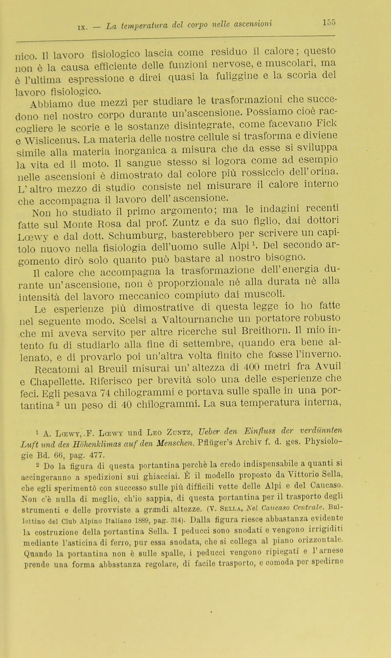 nico II lavoro fisiologico lascia come residuo il calore ; questo non è la causa efficiente delle funzioni nervose, e muscolari, ma è l'ultima espressione e direi quasi la fuliggine e la scoria del lavoro fisiologico. . Abbiamo due mezzi per studiare le trasformazioni che succe- dono nel nostro corpo durante un'ascensione. Possiamo cioè rac- cogliere le scorie e le sostanze disintegrate, come facevano Fick e Wislicenus. La materia delle nostre cellule si trasforma e diviene simile alla materia inorganica a misura che da esse si sviluppa la vita ed il moto. Il sangue stesso si logora come ad esempio nelle ascensioni è dimostrato dal colore più rossiccio dell'orma. L' altro mezzo di studio consiste nel misurare il calore interno che accompagna il lavoro dell' ascensione. Non ho studiato il primo argomento; ma le indagini recenti fatte sul Monte Rosa dal prof. Zuntz e da suo figlio, dai dottori Lcewy e dal dott. Schumburg, basterebbero per scrivere un capi- tolo nuovo nella fisiologia dell'uomo sulle Alpi \ Del secondo ar- gomento dirò solo quanto può bastare al nostro bisogno. Il calore che accompagna la trasformazione dell'energia du- rante un'ascensione, non è proporzionale nè alla durata nè alla intensità del lavoro meccanico compiuto dai muscoli. Le esperienze più dimostrative di questa legge io ho fatte nel seguente modo. Scelsi a Valtournanche un portatore robusto che mi aveva servito per altre ricerche sul Breithorn. Il mio in- tento fu di studiarlo alla fine di settembre, quando era bene al- lenato, e di provarlo poi un'altra volta finito che fosse l'inverno. Recatomi al Breuil misurai un' altezza di 400 metri fra Avuil e Chapellette. Riferisco per brevità solo una delle esperienze che feci. Egli pesava 74 chilogrammi e portava sulle spalle in una por- tantina 2 un peso di 40 chilogrammi. La sua temperatura interna, 1 A. Lcewy, .F. Lcewy und Leo Zuntz, TJeber den Einfluss cler verdiinnien Luft und des Hòhenklimas auf den Menschen. Pfluger's Archiv f. d. ges. Physiolo- gie Bd. 66, pag. 477. 2 Do la figura di questa portantina perchè la credo indispensabile a quanti si accingeranno a spedizioni sui ghiacciai. È il modello proposto da Vittorio Sella, che egli sperimentò con successo sulle più difficili vette delle Alpi e del Caucaso. Non c'è nulla di meglio, ch'io sappia, di questa portantina per il trasporto degli strumenti e delle provviste a grandi altezze. (V. Sella, Nel Caucaso Centrale. Bui- lettino del Club Alpino Italiano 1889, pag. 314). Dalla figura riesce abbastanza evidente la costruzione della portantina Sella. I peducci sono snodati e vengono irrigidiii mediante l'asticina di ferro, pur essa snodata, che si collega al piano orizzontale. Quando la portantina non è sulle spalle, i peducci vengono ripiegati e l'arnese prende una forma abbastanza regolare, di facile trasporto, e comoda per spedirne