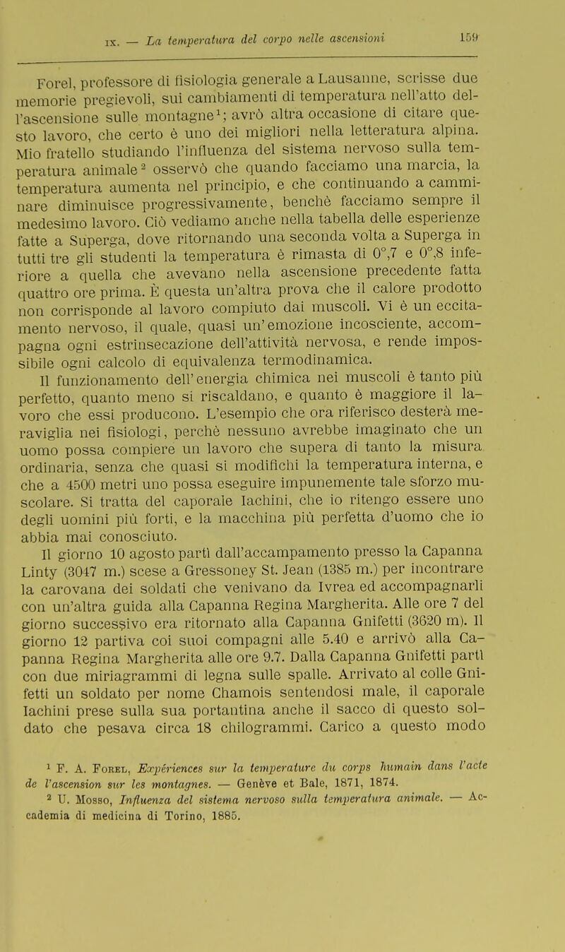 Forel, professore di fisiologia generale a Lausanne, scrisse duo memorie' pregievoli, sui cambiamenti di temperatura nell'atto del- l'ascensione sulle montagne1; avrò altra occasione di citare que- sto lavoro, che certo è uno dei migliori nella letteratura alpina. Mio fratello studiando l'influenza del sistema nervoso sulla tem- peratura animale2 osservò che quando facciamo una marcia, la temperatura aumenta nel principio, e che continuando a cammi- nare diminuisce progressivamente, benché facciamo sempre il medesimo lavoro. Ciò vediamo anche nella tabella delle esperienze fatte a Superga, dove ritornando una seconda volta a Superga in tutti tre gli studenti la temperatura è rimasta di 0°,7 e 0°,8 infe- riore a quella che avevano nella ascensione precedente fatta quattro ore prima. È questa un'altra prova che il calore prodotto non corrisponde al lavoro compiuto dai muscoli. Vi è un eccita- mento nervoso, il quale, quasi un'emozione incosciente, accom- pagna ogni estrinsecazione dell'attività nervosa, e rende impos- sibile ogni calcolo di equivalenza termodinamica. Il funzionamento dell' energia chimica nei muscoli è tanto più perfetto, quanto meno si riscaldano, e quanto è maggiore il la- voro che essi producono. L'esempio che ora riferisco desterà me- raviglia nei fisiologi, perchè nessuno avrebbe imaginato che un uomo possa compiere un lavoro che supera di tanto la misura ordinaria, senza che quasi si modifichi la temperatura interna, e che a 4500 metri uno possa eseguire impunemente tale sforzo mu- scolare. Si tratta del caporale Iachini, che io ritengo essere uno degli uomini più forti, e la macchina più perfetta d'uomo che io abbia mai conosciuto. Il giorno 10 agosto partì dall'accampamento presso la Capanna Linty (3047 m.) scese a Gressoney St. Jean (1385 m.) per incontrare la carovana dei soldati che venivano da Ivrea ed accompagnarli con un'altra guida alla Capanna Regina Margherita. Alle ore 7 del giorno successivo era ritornato alla Capanna Gnifetti (3620 m). 11 giorno 12 partiva coi suoi compagni alle 5.40 e arrivò alla Ca- panna Regina Margherita alle ore 9.7. Dalla Capanna Gnifetti parti con due miriagrammi di legna sulle spalle. Arrivato al colle Gni- fetti un soldato per nome Chamois sentendosi male, il caporale Iachini prese sulla sua portantina anche il sacco di questo sol- dato che pesava circa 18 chilogrammi. Carico a questo modo 1 F. A. Forel, Expériences sur la temperature du corps humain dans l'ade de l'ascension sur les montagnes. — Genève et Baie, 1871, 1874. 2 U. Mosso, Influenza del sistema nervoso sulla temperatura animale. — Ac- cademia di medicina di Torino, 1885.