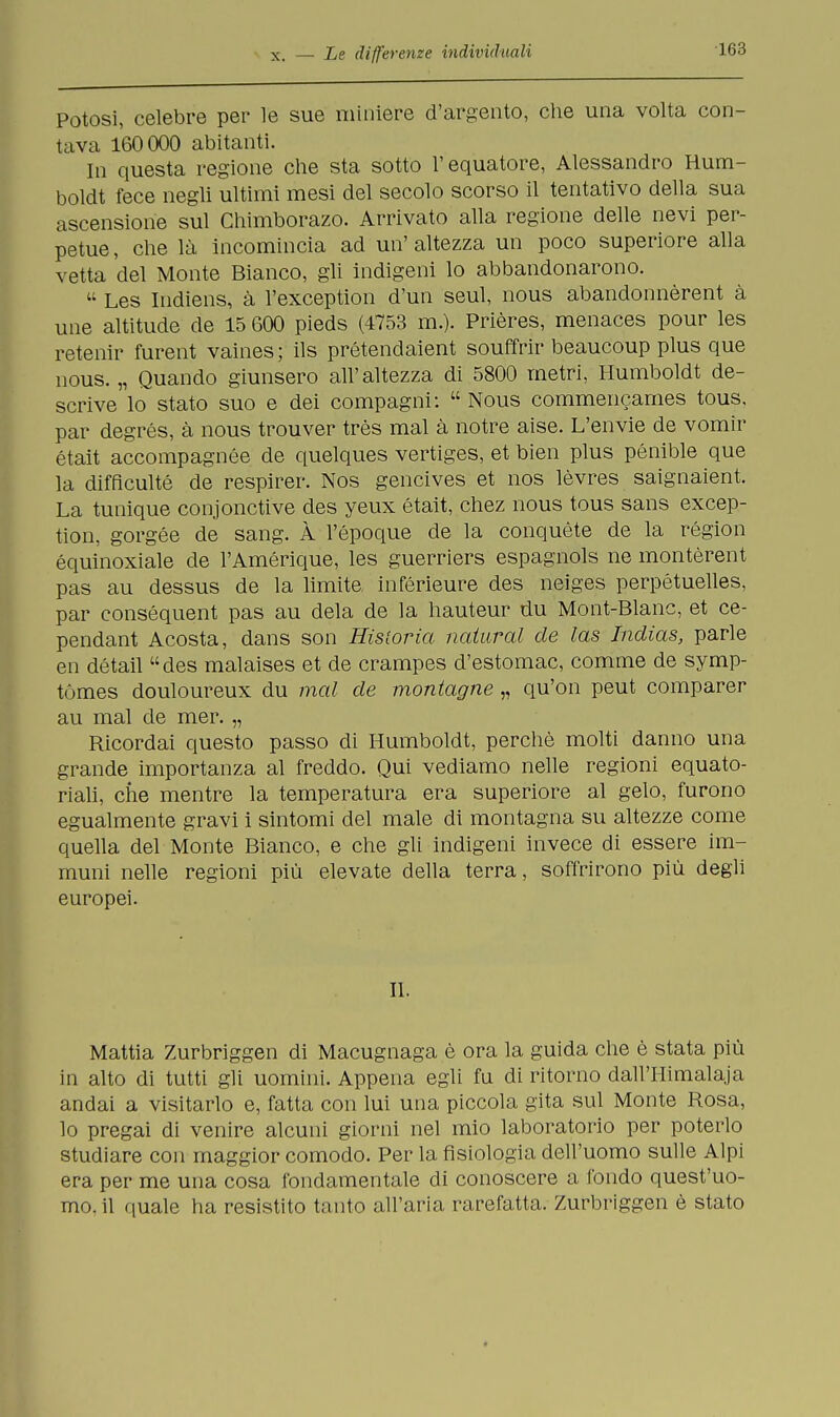 Potosi, celebre per le sue miniere d'argento, che una volta con- tava 160000 abitanti. In questa regione che sta sotto l'equatore, Alessandro Hum- boldt fece negli ultimi mesi del secolo scorso il tentativo della sua ascensione sul Chimborazo. Arrivato alla regione delle nevi per- petue , che là incomincia ad un' altezza un poco superiore alla vetta del Monte Bianco, gli indigeni lo abbandonarono.  Les Indiens, à l'exception d'un seul, nous abandonnèrent à une altitude de 15 600 pieds (4753 m.). Prières, menaces pour les retenir furent vaines ; ils prétendaient souffrir beaucoup plus que nous. „ Quando giunsero all'altezza di 5800 metri, Humboldt de- scrive lo stato suo e dei compagni:  Nous commencames tous, par degrés, à nous trouver très mal à notre aise. L'envie de vomir était accompagnée de quelques vertiges, et bien plus pénible que la difficulté de respirer. Nos gencives et nos lèvres saignaient. La tunique conjonctive des yeux était, chez nous tous sans excep- tion, gorgée de sang. À l'epoque de la conquète de la région équinoxiale de l'Amérique, les guerriers espagnols ne montèrent pas au dessus de la limite, inférieure des neiges perpétuelles, par conséquent pas au dela de la hauteur du Mont-Blanc, et ce- pendant Acosta, dans son Historia naturai de las Indias, parie en détail des malaises et de crampes d'estomac, comme de symp- tómes douloureux du mal de montagne „ qu'on peut comparer au mal de mer. „ Ricordai questo passo di Humboldt, perchè molti danno una grande importanza al freddo. Qui vediamo nelle regioni equato- riali, che mentre la temperatura era superiore al gelo, furono egualmente gravi i sintomi del male di montagna su altezze come quella del Monte Bianco, e che gli indigeni invece di essere im- muni nelle regioni più elevate della terra, soffrirono più degli europei. II. Mattia Zurbriggen di Macugnaga è ora la guida che è stata più in alto di tutti gli uomini. Appena egli fu di ritorno dall'Himalaja andai a visitarlo e, fatta con lui una piccola gita sul Monte Rosa, lo pregai di venire alcuni giorni nel mio laboratorio per poterlo studiare con maggior comodo. Per la fisiologia dell'uomo sulle Alpi era per me una cosa fondamentale di conoscere a fondo quest'uo- mo, il quale ha resistito tanto all'aria rarefatta. Zurbriggen è stato