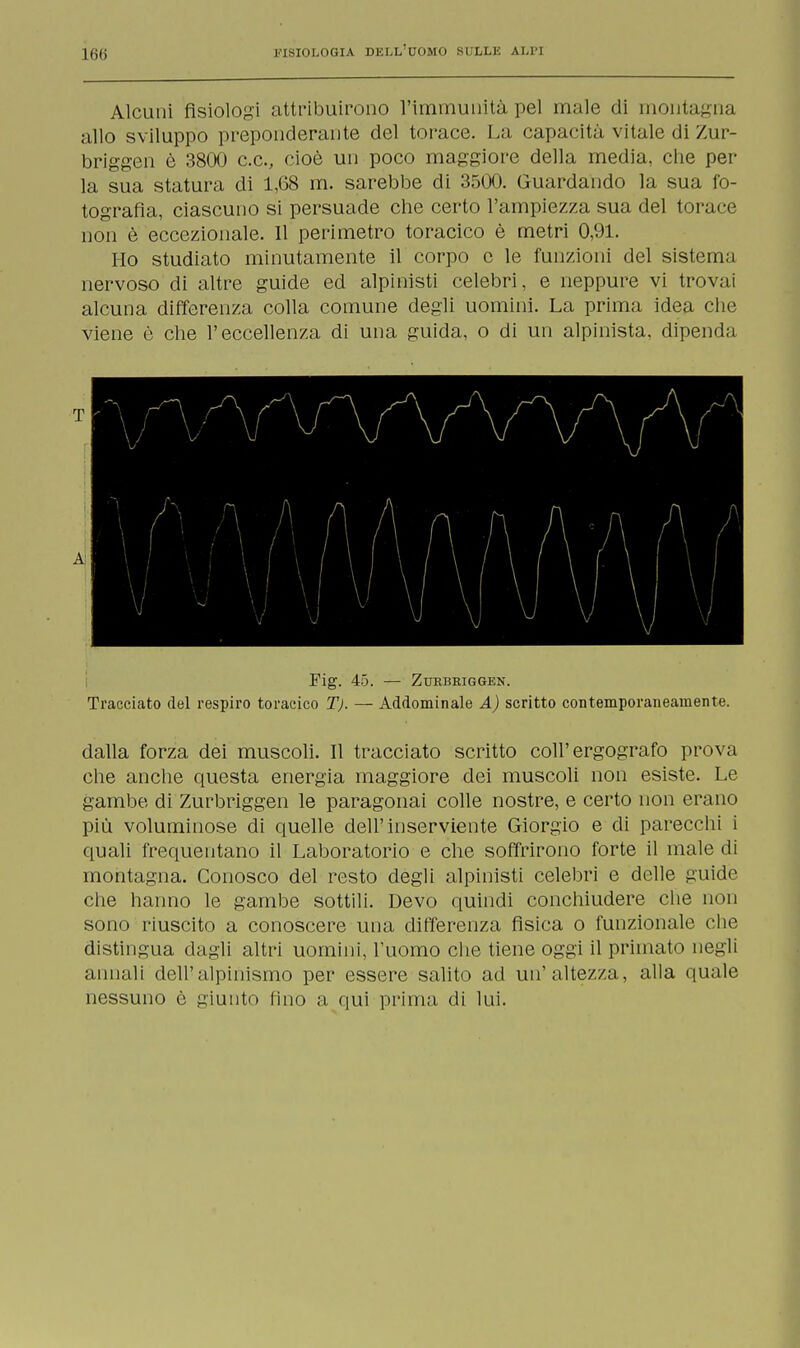 Alcuni fisiologi attribuirono l'immunità pel male di montagna allo sviluppo preponderante del torace. La capacità vitale di Zur- briggen è 3800 c.cv cioè un poco maggiore della media, che per- la sua statura eli 1,68 m. sarebbe di 3500. Guardando la sua fo- tografia, ciascuno si persuade che certo l'ampiezza sua del torace non è eccezionale. Il perimetro toracico è metri 0,91. Ho studiato minutamente il corpo e le funzioni del sistema nervoso di altre guide ed alpinisti celebri, e neppure vi trovai alcuna differenza colla comune degli uomini. La prima idea che viene è che l'eccellenza di una guida, o di un alpinista, dipenda T A Fig. 45. — ZtfRBBIGGEN. Tracciato del respiro toracico T). — Addominale A) scritto contemporaneamente. dalla forza dei muscoli. Il tracciato scritto coli'ergografo prova che anche questa energia maggiore dei muscoli non esiste. Le gambe di Zurbriggen le paragonai colle nostre, e certo non erano più voluminose di quelle dell'inserviente Giorgio e di parecchi i quali frequentano il Laboratorio e che soffrirono forte il male di montagna. Conosco del resto degli alpinisti celebri e delle guide che hanno le gambe sottili. Devo quindi conchiudere che non sono riuscito a conoscere ima differenza fisica o funzionale che distingua dagli altri uomini, l'uomo che tiene oggi il primato negli annali dell'alpinismo per essere salito ad un'altezza, alla quale nessuno è giunto fino a qui prima di lui.