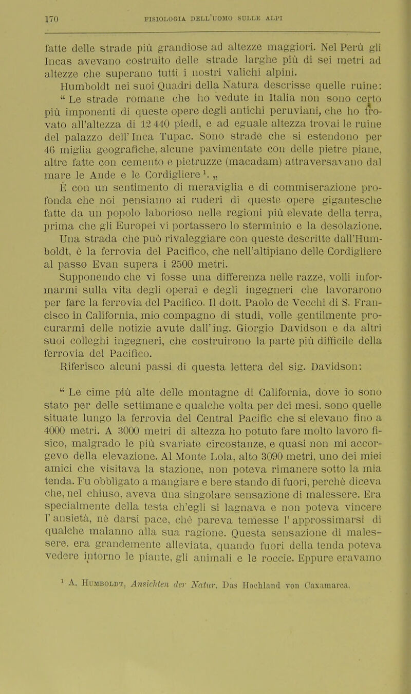 l'atte delle strade più grandiose ad altezze maggiori. Nel Perù gli [ncas avevano costruito delle strade larghe più di sei metri ad altezze che superano tutti i nostri valichi alpini. Humboldt nei suoi Quadri della Natura descrisse quelle ruine: Le strade romane che ho vedute in Italia non sono certo più imponenti di queste opere degli amichi peruviani, che ho tro- vato all'altezza di 12 440 piedi, e ad eguale altezza trovai le ruine del palazzo dell' luca Tupac. Sono strade che si estendono per 46 miglia geografiche, alcune pavimentate con delle pietre piane, altre l'atte con cemento e pietruzze (macadam) attraversavano dal mare le Ande e le Cordigliere1. „ È con un sentimento di meraviglia e di commiserazione pro- fonda che noi pensiamo ai ruderi di queste opere gigantesche fatte da un popolo laborioso nelle regioni più elevate della terra, prima che gli Europei vi portassero lo sterminio e la desolazione. Una strada che può rivaleggiare con queste descritte dall'Hum- boldt, è la ferrovia del Pacifico, che nell'altipiano delle Cordigliere al passo Evan supera i 2500 metri. Supponendo che vi fosse una differenza nelle razze, volli infor- marmi sulla vita degli operai e degli ingegneri che lavorarono per fare la ferrovia del Pacifico. Il dott. Paolo de Vecchi di S. Fran- cisco in California, mio compagno di studi, volle gentilmente pro- curarmi delle notizie avute dall'ing. Giorgio Davidson e da altri suoi colleghi ingegneri, che costruirono la parte più diffìcile della ferrovia del Pacifico. Riferisco alcuni passi di questa lettera del sig. Davidson:  Le cime più alte delle montagne di California, dove io sono stato per delle settimane e qualche volta per dei mesi, sono quelle situate lungo la ferrovia del Central Pacific che si elevano fino a 4000 metri. A 3000 metri di altezza ho potuto fare molto lavoro fi- sico, malgrado le più svariate circostanze, e quasi non mi accor- gevo della elevazione. Al Monte Lola, alto 3090 metri, uno dei miei amici che visitava la stazione, non poteva rimanere sotto la mia tenda. Fu obbligato a mangiare e bere stando di fuori, perchè diceva che, nel chiuso, aveva una singolare sensazione di malessere. Era specialmente della testa ch'egli si lagnava e non poteva vincere 1' ansietà, nò darsi pace, clic pareva temesse 1' approssimarsi di qualche malanno alla sua ragione. Questa sensazione di males- sere, era grandemente alleviata, quando fuori della tenda poteva vedere intorno le piante, gli animali e le roccie. Eppure eravamo 1 A. Humboldt, Anniditeli der Natnr. Das Hoohland von Caxainarca.