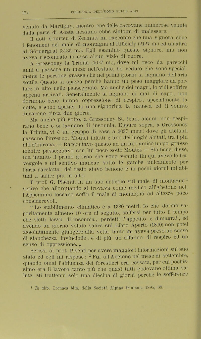 venute da Martigny, mentre che delle carovane numerose venute dalla parte di Aosta nessuno ebbe sintomi di malessere. Il dott. Courten di Zermatt mi raccontò che una signora ebbe i fenomeni del male di montagna al Riffelalp (2127 m.) ed un'altra al Gòrnergrat (313G m.). Egli esaminò queste signore, ma non aveva riscontrato in esse alcun vizio di cuore. A Gressoney la Trinità (1G27 m.), dove mi reco da parecchi anni a passare un mese nell'estate, ho veduto che sono special- mente le persone grasse che nei primi giorni si lagnano dell'aria sottile. Questo si spiega perchè hanno un peso maggiore da por- tare in alto nelle passeggiate. Ma anche dei magri, io vidi soffrire appena arrivati. Generalmente si lagnano di mal di capo, non dormono bene, hanno oppressione di respiro, specialmente la notte, e sono apatici. In una signorina la nausea ed il vomito durarono circa due giorni. Ma anche più sotto, a Gressoney St. Jean, alcuni non respi- rano bene e si lagnano di insonnia. Eppure sopra, a Gressoney la Trinità, vi è un gruppo di case a 2037 metri dove gli abitanti passano l'inverno. Moutei infatti è uno dei luoghi abitati, tra i più alti d'Europa. — Raccontavo questo ad un mio amico un po' grasso mentre passeggiavo con lui poco sotto Moutei. — Sta bene, disse, ma intanto il primo giorno che sono venuto fin qui avevo le tra- veggole e mi sentivo mancar sotto le gambe unicamente per l'aria rarefatta; del resto stavo benone e in pochi giorni mi abi- tuai a salire più in alto. Il prof. G. Pisenti, in un suo articolo sul male di montagna1 scrive che allorquando si trovava come medico all'Abetone nel- l'Appennino toscano soffrì il male di montagna ad altezze poco considerevoli. kt Lo stabilimento climatico è a 1380 metri. Io che dormo sa- poritamente almeno 10 ore di seguito, soffersi per tutto il tempo che stetti lassù di insonnia, perdetti 1' appetito e dimagrai, ed avendo un giorno voluto salire sul Libro Aperto (1800) non potei assolutamente giungere alla vetta, tanto mi aveva preso un senso di stanchezza invincibile, e di più un affanno di respiro ed un senso di oppressione. „ Scrissi al prof. Pisenti per avere maggiori informazioni sul suo stato ed egli mi rispose: Fui all'Abetone nel mese di settembre, quando ornai l'affluenza dei forestieri era cessata, per cui pochis Simo era il lavoro, tanto più che quasi tutti godevano ottima sa- lute. Mi trattenni solo una diecina di giorni perchè le sofferenze 1 In alto, Cronaca bira. dulia Società Alpina friulana. 1895, ti*