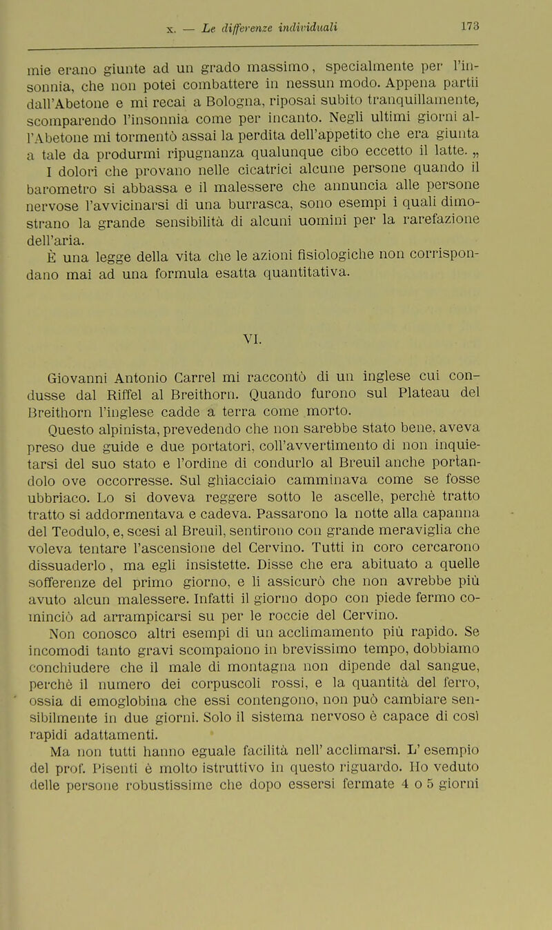 mie erano giunte ad un grado massimo, specialmente per l'in- sonnia, che non potei combattere in nessun modo. Appena partii dall'Abetone e mi recai a Bologna, riposai subito tranquillamente, scomparendo l'insonnia come per incanto. Negli ultimi giorni al- l'Abetone mi tormentò assai la perdita dell'appetito che era giunta a tale da produrmi ripugnanza qualunque cibo eccetto il latte. „ I dolori che provano nelle cicatrici alcune persone quando il barometro si abbassa e il malessere che annuncia alle persone nervose l'avvicinarsi di una burrasca, sono esempi i quali dimo- strano la grande sensibilità di alcuni uomini per la rarefazione dell'aria. È una legge della vita che le azioni fisiologiche non corrispon- dano mai ad una formula esatta quantitativa. VI. Giovanni Antonio Garrel mi raccontò di un inglese cui con- dusse dal Riffel al Breithorn. Quando furono sul Plateau del Breithorn l'inglese cadde a terra come morto. Questo alpinista, prevedendo che non sarebbe stato bene, aveva preso due guide e due portatori, coll'avvertimento di non inquie- tarsi del suo stato e l'ordine di condurlo al Breuil anche portan- dolo ove occorresse. Sul ghiacciaio camminava come se fosse ubbriaco. Lo si doveva reggere sotto le ascelle, perchè tratto tratto si addormentava e cadeva. Passarono la notte alla capanna del Teodulo, e, scesi al Breuil, sentirono con grande meraviglia che voleva tentare l'ascensione del Cervino. Tutti in coro cercarono dissuaderlo, ma egli insistette. Disse che era abituato a quelle sofferenze del primo giorno, e li assicurò che non avrebbe più avuto alcun malessere. Infatti il giorno dopo con piede fermo co- minciò ad arrampicarsi su per le roccie del Cervino. Non conosco altri esempi di un acclimamento più rapido. Se incomodi tanto gravi scompaiono in brevissimo tempo, dobbiamo conchiudere che il male di montagna non dipende dal sangue, perchè il numero dei corpuscoli rossi, e la quantità del ferro, ossia di emoglobina che essi contengono, non può cambiare sen- sibilmente in due giorni. Solo il sistema nervoso è capace di così rapidi adattamenti. Ma non tutti hanno eguale facilità neh' acclimarsi. IT esempio del prof. Pisenti è molto istruttivo in questo riguardo. Ho veduto • Ielle persone robustissime che dopo essersi fermate 4 o5 giorni
