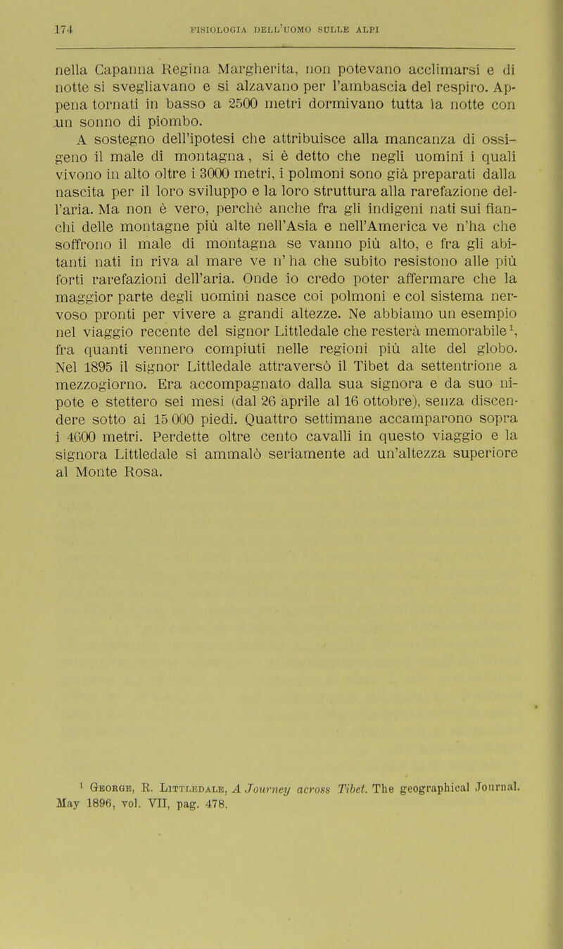 nella Capanna Regina Margherita, non potevano acclimarsi e di notte si svegliavano e si alzavano per l'ambascia del respiro. Ap- pena tornati in basso a 2500 metri dormivano tutta ìa notte con jan sonno di piombo. A sostegno dell'ipotesi che attribuisce alla mancanza di ossi- geno il male di montagna, si è detto che negli uomini i quali vivono in alto oltre i 3000 metri, i polmoni sono già preparati dalla nascita per il loro sviluppo e la loro struttura alla rarefazione del- l'aria. Ma non è vero, perchè anche fra gli indigeni nati sui fian- chi delle montagne più alte nell'Asia e nell'America ve n'ha che soffrono il male di montagna se vanno più alto, e fra gli abi- tanti nati in riva al mare ve n' ha che subito resistono alle più forti rarefazioni dell'aria. Onde io credo poter affermare che la maggior parte degli uomini nasce coi polmoni e col sistema ner- voso pronti per vivere a grandi altezze. Ne abbiamo un esempio nel viaggio recente del signor Littledale che resterà memorabile1, fra quanti vennero compiuti nelle regioni più alte del globo. Nel 1895 il signor Littledale attraversò il Tibet da settentrione a mezzogiorno. Era accompagnato dalla sua signora e da suo ni- pote e stettero sei mesi (dal 26 aprile al 16 ottobre), senza discen- dere sotto ai 15 000 piedi. Quattro settimane accamparono sopra i 4000 metri. Perdette oltre cento cavalli in questo viaggio e la signora Littledale si ammalò seriamente ad un'altezza superiore al Monte Rosa. 1 George, R. Littledale, A Journey across Tibet. The geographical Journal. May 1896, voi. VII, pag. 478.