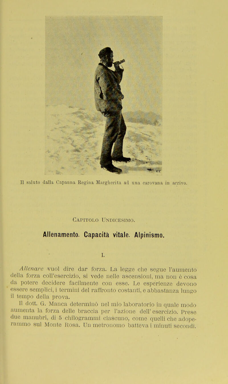 Il saluto dalla Capanna Regina Margherita ad una carovana in arrivo. Capitolo Undicesimo. Allenamento. Capacità vitale. Alpinismo. i. Allenare vuol dire dar forza. La legge che segue l'aumento della forza coll'esercizio, si vede nelle ascensioni, ma non è cosa da potere decidere facilmente con esse. Le esperienze devono essere semplici, i termini del raffronto costanti, e abbastanza lungo il tempo della prova. Il dott. G. Manca determinò nel mio laboratorio in quale modo aumenta, la forza delle braccia per l'azione dell'esercizio. Prese due manubri, di 5 chilogrammi ciascuno, come quelli che adope- rammo sul Monte Rosa. Un metronomo batteva i minuti secondi.