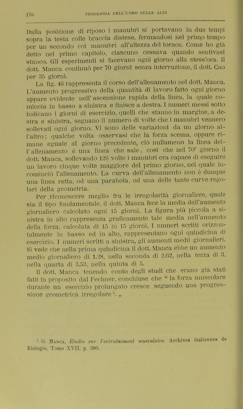 Dalla posizione di riposo i manubri si portavano in due tempi sopra la testa colle braccia distese, fermandosi nel primo tempo per un secondo coi manubri all'altezza del torace. Come ho già detto nel primo capitolo, ciascuno cessava quando sentivasi stanco. Gli esperimenti si facevano ogni giorno alla stess'ora. 11 dott. Manca continuò per 70 giorni senza interruzione, il dott. Cao per 35 giorni. La flg. 46 rappresenta il corso dell'allenamento nel dott. Manca. L'aumento progressivo della quantità di lavoro fatto ogni giorno appare evidente nell' ascensione rapida della linea, la quale co- mincia in basso a sinistra e finisce a destra. I numeri messi sotto indicano i giorni di esercizio, quelli che stanno in margine, a de- stra e sinistra, segnano il numero di volte che i manubri vennero sollevati ogni giorno. Vi sono delle variazioni da un giorno al- l'altro ; qualche volta osservasi che la forza scema, oppure ri- mane eguale al giorno precedente, ciò nullameno la linea del- l' allenamento è una linea che sale, cosi che nel 70° giorno il dott. Manca, sollevando 126 volte i manubri era capace di eseguire un lavoro cinque volte maggiore del primo giorno, nel quale in- cominciò l'allenamento. La curva dell'allenamento non è dunque una linea retta, od una parabola, od una delle tante curve rego- lari della geometria. Per .riconoscere meglio fra le irregolarità giornaliere, quale sia il tipo fondamentale, il dott. Manca fece la media dell'aumento giornaliero calcolato ogni 15 giorni. La figura più piccola a si- nistra in alto rappresenta graficamente tale media nell'aumento della forza, calcolata di 15 in 15 giorni. I numeri scritti orizzon- talmente in basso ed in alto, rappresentano ogni quindicina di esercizio. I numeri scritti a sinistra, gli aumenti medii giornalieri. Si vede che nella prima quindicina il dott. Manca ebbe un aumeni« i medio giornaliero di 1.28, nella seconda di 2.62, nella terza di 3. nella quarta di 3.53, nella quinta di 5. Il dott. Manca tenendo conto degli studi che erano già stati fatti in proposito dal Fechner. conchiuse che  la forza muscolare durante un esercizio prolungato cresce seguendo una progres- sione geometrica irregolare1. „ 1 Gk Manca, Étudcs sur V'eutraìnemcnt museulaire. Archives italienn Biologie, Tome XVII. p. 390.