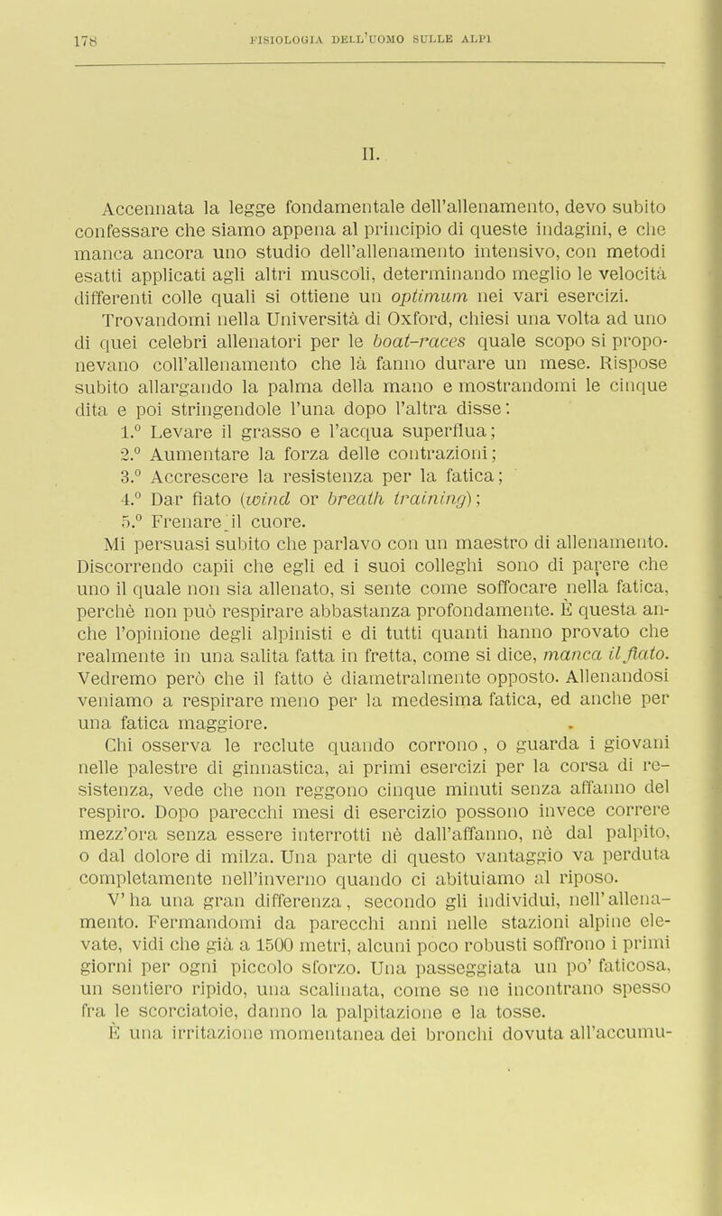 IL Accennata la legge fondamentale dell'allenamento, devo subito confessare che siamo appena al principio di queste indagini, e che manca ancora uno studio dell'allenamento intensivo, con metodi esatti applicati agli altri muscoli, determinando meglio le velocita differenti colle quali si ottiene un optimum nei vari esercizi. Trovandomi nella Università di Oxford, chiesi una volta ad uno di quei celebri allenatori per le boat-races quale scopo si propo- nevano coll'allenamento che là fanno durare un mese. Rispose subito allargando la palma della mano e mostrandomi le cinque dita e poi stringendole l'una dopo l'altra disse: 1. ° Levare il grasso e l'acqua superflua; 2. ° Aumentare la forza delle contrazioni; 3. ° Accrescere la resistenza per la fatica; 4. ° Dar flato (wind or breath training); 5. ° Frenare *il cuore. Mi persuasi subito che parlavo con un maestro di allenamento. Discorrendo capii che egli ed i suoi colleghi sono di parere che uno il quale non sia allenato, si sente come soffocare nella fatica, perchè non può respirare abbastanza profondamente. È questa an- che l'opinione degli alpinisti e di tutti quanti hanno provato che realmente in una salita fatta in fretta, come si dice, manca il fiato. Vedremo però che il fatto è diametralmente opposto. Allenandosi veniamo a respirare meno per la medesima fatica, ed anche per una fatica maggiore. Chi osserva le reclute quando corrono, o guarda i giovani nelle palestre di ginnastica, ai primi esercizi per la corsa di re- sistenza, vede che non reggono cinque minuti senza affanno del respiro. Dopo parecchi mesi di esercizio possono invece correre mezz'ora senza essere interrotti nè dall'affanno, nè dal palpito, o dal dolore di milza. Una parte di questo vantaggio va perduta completamente nell'inverno quando ci abituiamo al riposo. V'ha una gran differenza, secondo gli individui, nell'allena- mento. Fermandomi da parecchi anni nelle stazioni alpine ele- vate, vidi che già a 1500 metri, alcuni poco robusti soffrono i primi giorni per ogni piccolo sforzo. Una passeggiata un po' faticosa, un sentiero ripido, una scalinata, come se ne incontrano spesso fra le scorciatoie, danno la palpitazione e la tosse. È una irritazione momentanea dei bronchi dovuta all'accumu-