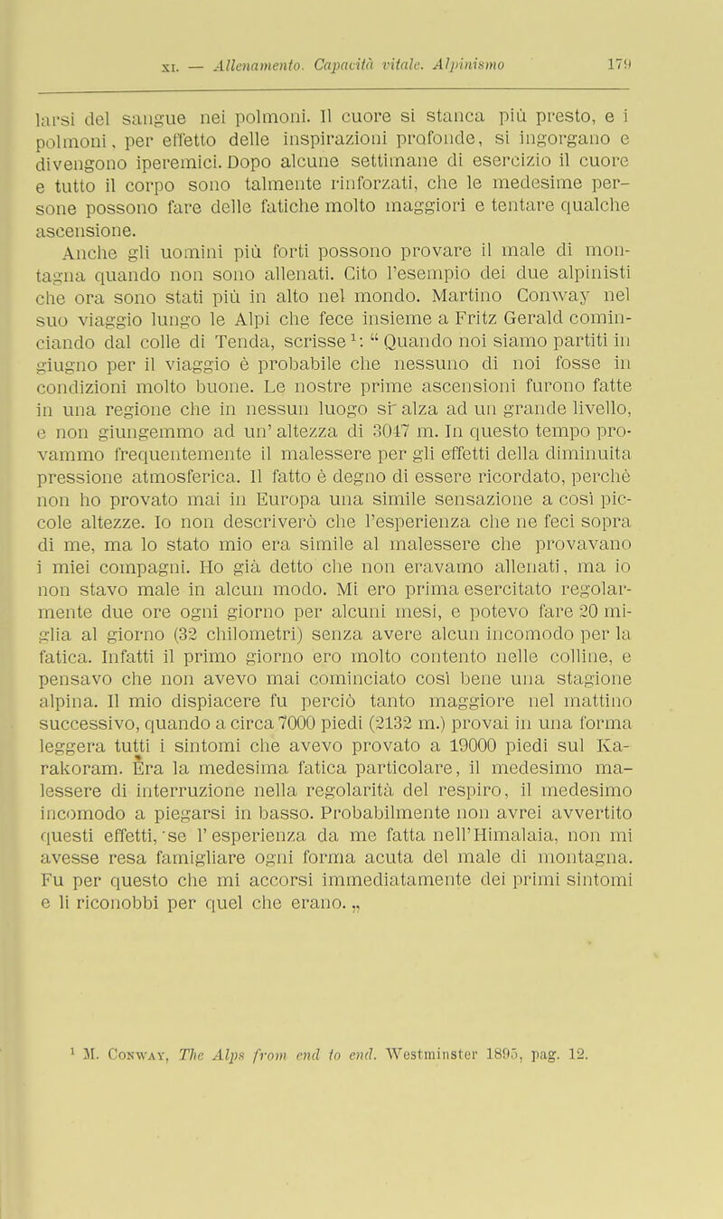 larsi del sangue nei polmoni. Il cuore si stanca più presto, e i polmoni, per effetto delle inspirazioni profonde, si ingorgano e divengono iperemici. Dopo alcune settimane di esercizio il cuore e tutto il corpo sono talmente rinforzati, che le medesime per- sone possono fare delle fatiche molto maggiori e tentare qualche ascensione. Anche gli uomini più forti possono provare il male di mon- tagna quando non sono allenati. Cito l'esempio dei due alpinisti che ora sono stati più in alto nel mondo. Martino Conway nel suo viaggio lungo le Alpi che fece insieme a Fritz Gerald comin- ciando dal colle di Tenda, scrisse1:  Quando noi siamo partiti in giugno per il viaggio è probabile che nessuno di noi fosse in condizioni molto buone. Le nostre prime ascensioni furono fatte in una regione che in nessun luogo sr alza ad un grande livello, e non giungemmo acl un' altezza di 3047 m. In questo tempo pro- vammo frequentemente il malessere per gli effetti della diminuita pressione atmosferica. Il fatto è degno di essere ricordato, perchè non ho provato mai in Europa una simile sensazione a cosi pic- cole altezze. Io non descriverò che l'esperienza che ne feci sopra di me, ma lo stato mio era simile al malessere che provavano i miei compagni. Ho già detto che non eravamo allenati, ma io non stavo male in alcun modo. Mi ero prima esercitato regolar- mente due ore ogni giorno per alcuni mesi, e potevo fare 20 mi- glia al giorno (32 chilometri) senza avere alcun incomodo per la fatica. Infatti il primo giorno ero molto contento nelle colline, e pensavo che non avevo mai cominciato così bene una stagione alpina. Il mio dispiacere fu perciò tanto maggiore nel mattino successivo, quando a circa 7000 piedi (2132 m.) provai in una forma leggera tutti i sintomi che avevo provato a 19000 piedi sul Ka- rakoram. Era la medesima fatica particolare, il medesimo ma- lessere di interruzione nella regolarità del respiro, il medesimo incomodo a piegarsi in basso. Probabilmente non avrei avvertito questi effetti,'se l'esperienza da me fatta nell'Himalaia, non mi avesse resa famigliare ogni forma acuta del male di montagna. Fu per questo che mi accorsi immediatamente dei primi sintomi e li riconobbi per quel che erano. „ 1 M. Conway, The Alpa from end In end. Westminster 1895, pag. 12.