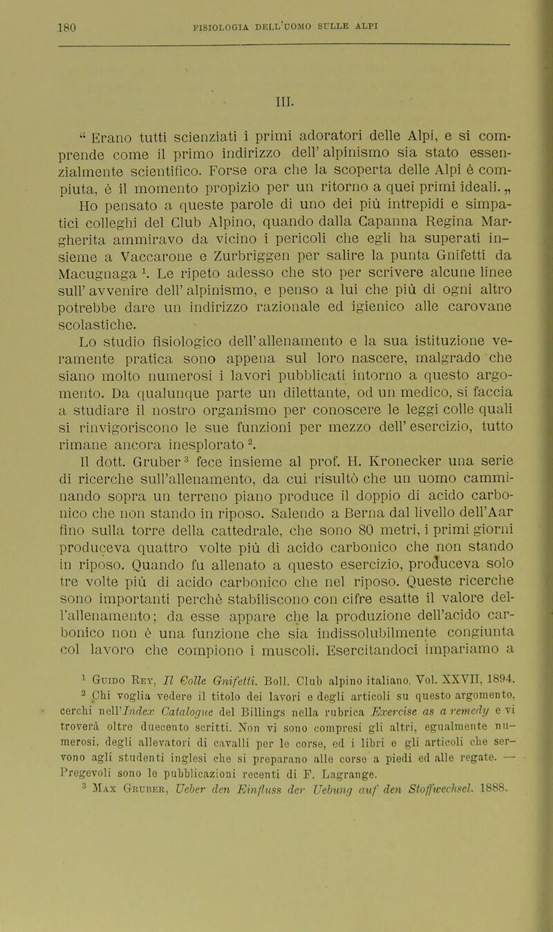 III. Erano tutti scienziati i primi adoratori delle Alpi, e si com- prende come il primo indirizzo dell' alpinismo sia stato essen- zialmente scientifico. Forse ora che la scoperta delle Alpi è com- piuta, è il momento propizio per un ritorno a quei primi ideali. „ Ho pensato a queste parole di uno dei più intrepidi e simpa- tici colleghi del Club Alpino, quando dalla Capanna Regina Mar- gherita ammiravo da vicino i pericoli che egli ha superati in- sieme a Vaccarone e Zurbriggen per salire la punta Gnifetti da Macugnaga \ Le ripeto adesso che sto per scrivere alcune linee suh avvenire dell' alpinismo, e penso a lui che più di ogni altro potrebbe dare un indirizzo razionale ed igienico alle carovane scolastiche. Lo studio fisiologico dell'allenamento e la sua istituzione ve- ramente pratica sono appena sul loro nascere, malgrado che siano molto numerosi i lavori pubblicati intorno a questo argo- mento. Da qualunque parte un dilettante, od un medico, si faccia a studiare il nostro organismo per conoscere le leggi colle quali si rinvigoriscono le sue funzioni per mezzo dell' esercizio, tutto rimane ancora inesplorato 2. Il dott. Gruber3 fece insieme al prof. H. Kronecker una serie di ricerche sull'allenamento, da cui risultò che un uomo cammi- nando sopra un terreno piano produce il doppio di acido carbo- nico che non stando in riposo. Salendo a Berna dal livello dell'Aar fino sulla torre della cattedrale, che sono 80 metri, i primi giorni produceva quattro volte più di acido carbonico che non stando in riposo. Quando fu allenato a questo esercizio, produceva solo tre volte più di acido carbonico che nel riposo. Queste ricerche sono importanti perchè stabiliscono con cifre esatte il valore del- l'allenamento; da esse appare che la produzione dell'acido car- bonico non è una funzione che sia indissolubilmente congiunta, col lavoro che compiono i muscoli. Esercitandoci impariamo a 1 Guido Rey, II Colle Gnifetti. Boll. Club alpino italiano. Voi. XXVU, 1894. 2 phi voglia vedero il titolo dei lavori e degli articoli su questo argomento, cerchi nell'idea? Catalofjne del Billings nella rubrica E.vercise as aremcdy evi troverà oltro duecento scritti. Non vi sono compresi gli altri, egualmente nu- merosi, degli allevatori di cavalli por le corse, ed i libri e gli articoli die ser- vono agli studenti inglesi che si preparano alle corso a piedi ed alle regate. — Pregevoli sono le pubblicazioni recenti di F. Lagrange. 3 Max GuunER, Ueber den FÀnjìuss der Uebung auf den Stoffwechscl 1S8S.