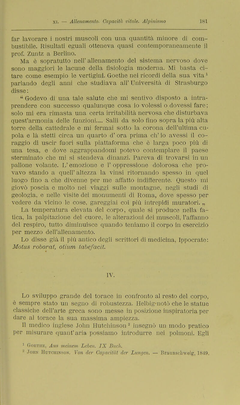 far lavorare i nostri muscoli con una quantità minore di com- bustibile. Risultati eguali otteneva quasi contemporaneamente il prof. Zuntz a Berlino. Ma è sopratutto nell' allenamento del sistema nervoso dove sono maggiori le lacune della fisiologia moderna. Mi basta ci- tare come esempio le vertigini. Goethe nei ricordi della sua vita1 parlando degli anni che studiava all' Università di Strasburgo disse :  Godevo di una tale salute che mi sentivo disposto a intra- prendere con successo qualunque cosa io volessi o dovessi fare ; solo mi era rimasta una certa irritabilità nervosa che disturbava quest'armonia delle funzioni.... Salii da solo fino sopra la più alta torre della cattedrale e mi fermai sotto la corona dell'ultima cu- pola e là stetti circa un quarto d' ora prima eh' io avessi il co- raggio di uscir fuori sulla piattaforma che è larga poco più di una tesa, e dove aggrappandomi potevo contemplare il paese sterminato che mi si stendeva dinanzi. Pareva di trovarsi in un pallone volante. L'emozione e 1' oppressione dolorosa che pro- vavo stando a queir altezza la vinsi ritornando spesso in quel luogo fino a che divenne per me affatto indifferente. Questo mi giovò poscia e molto nei viaggi sulle montagne, negli studi di geologia, e nelle visite dei monumenti di Roma, dove spesso per vedere da vicino le cose, gareggiai coi più intrepidi muratori. „ La temperatura elevata del corpo, quale si produce nella fa- tica, la palpitazione del cuore, le alterazioni dei muscoli, l'affanno del respiro, tutto diminuisce quando teniamo il corpo in esercizio per mezzo dell'allenamento. Lo disse già il più antico degli scrittori di medicina, Ippocrate: Motus roborat, otium tabefacit. IV. Lo sviluppo grande del torace in confronto al resto del corpo, è sempre stato un segno di robustezza. Helbig-notò che le statue classiche dell'arte greca sono messe in posizione inspiratoria per dare al torace la sua massima ampiezza. Il medico inglese John Hutchinson 2 insegnò un modo pratico per misurare quant'aria possiamo introdurre nei polmoni. Egli 1 Goethe, Ann meinem Leben. IX Buch. 2 John Hutchinson. Yon der Capacitai der Lungen. — Braunsclrweìg, 1819.