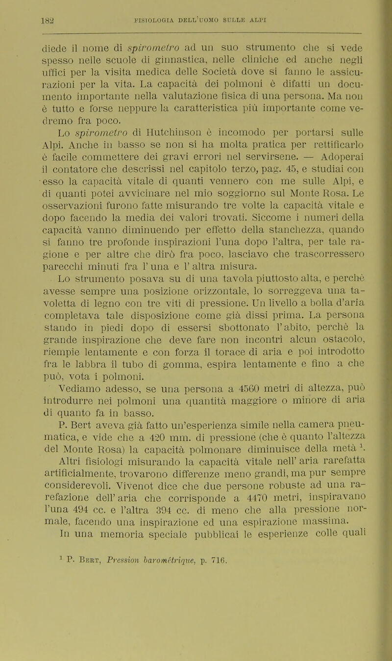 diede il nome di spirometro ad un suo strumento clic si vede spesso nelle scuole di ginnastica, nelle cliniche ed anche negli uffici per la visita medica delle Società dove si fanno le assicu- razioni per la vita. La capacità dei polmoni è difatti un docu- mento importante nella valutazione fisica di una persona. Ma non è tutto e forse neppure la caratteristica più importante come ve- dremo fra poco. Lo spirometro di Hutchinson è incomodo per portarsi sulle Alpi. Anche in basso se non si ha molta pratica per rettificarlo è facile commettere dei gravi errori nel servirsene. — Adoperai il contatore che descrissi nel capitolo terzo, pag. 45, e studiai con esso la capacità vitale di quanti vennero con me sulle Alpi, e di quanti potei avvicinare nel mio soggiorno sul Monte Rosa. Le osservazioni furono fatte misurando tre volte la capacità vitale e dopo facendo la media dei valori trovati. Siccome i numeri della capacità vanno diminuendo per effetto della stanchezza, quando si fanno tre profonde inspirazioni l'una dopo l'altra, per tale ra- gione e per altre che dirò fra poco, lasciavo che trascorressero parecchi minuti fra l'una e l'altra misura. Lo strumento posava su di una tavola piuttosto alta, e perché avesse sempre una posizione orizzontale, lo sorreggeva una ta- voletta di legno con tre viti di pressione. Un livello a bolla d'aria completava tale disposizione come già dissi prima. La persona stando in piedi dopo di essersi sbottonato l'abito, perchè la grande inspirazione che deve fare non incontri alcun ostacolo, riempie lentamente e con forza il torace di aria e poi introdotto fra le labbra il tubo di gomma, espira lentamente e fino a che può, vota i polmoni. Vediamo adesso, se una persona a 4560 metri di altezza, può introdurre nei polmoni una quantità maggiore o minore di aria di quanto fa in basso. P. Bert aveva già fatto un'esperienza simile nella camera pneu- matica, e vide che a 420 mm. di pressione (che è quanto l'altezza del Monte Rosa) la capacità polmonare diminuisce della metà K Altri fisiologi misurando la capacità vitale nell'aria rarefatta artificialmente, trovarono differenze meno grandi, ma pur sempre considerevoli. Vivenot dice che due persone robuste ad una ra- refazione dell'aria che corrisponde a 4170 metri, inspiravano l'una 494 ce. e l'altra 394 ce. di meno che alla pressione nor- male, facendo una inspirazione ed una espirazione massima. In una memoria speciale pubblicai le esperienze colle quali 1 P. Bert, Prexsion baromHrique, p. 716.