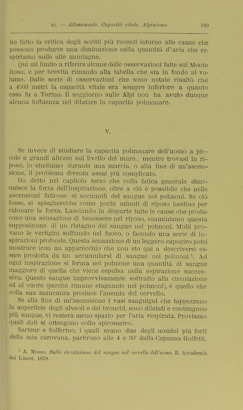 ho fatto la critica degli scritti più recenti intorno alle cause che possono produrre una diminuzione nella quantità d' aria che re- spiriamo sulle alte montagne. Qui mi limito a riferire alcune delle osservazioni fatte sul Monte Rosa, e per brevità rimando alla tabella che sta in fondo al vo- lume. Dalle serie di osservazioni che sono notate risultò che a 4560 metri la capacità vitale era sempre inferiore a quanto essa fu a Torino. Il soggiorno sulle Alpi non ha avuto dunque alcuna influenza nel dilatare la capacità polmonare. V. Se invece di studiare la capacità polmonare dell'uomo a pic- cole e grandi altezze sul livello del mare, mentre trovasi in ri- poso, lo studiamo durante una marcia, o alla fine di un'ascen- sione, il problema diventa assai più complicato. Ho detto nel capitolo terzo che colla fatica generale dimi- nuisce la forza dell'inspirazione, oltre a ciò è possibile che nelle ascensioni faticose si accumuli del sangue nei polmoni. Se ciò fosse, si spiegherebbe come pochi minuti di riposo bastino per ridonare la forza. Lasciando in disparte tutte le cause che produ- cono una sensazione di benessere nel riposo, esaminiamo questa supposizione di un ristagno del sangue nei polmoni. Molti pro- vano le vertigini soffiando nel fuoco, o facendo una serie di in- spirazioni profonde. Questa sensazione di un leggero capogiro potei mostrare (con un apparecchio che non sto qui a descrivere) es- sere prodotta da un accumularsi di sangue nei polmoni \ Ad ogni inspirazione si ferma nel polmone una quantità di sangue maggiore di quella che viene espulsa nella espirazione succes- siva. Questo sangue improvvisamente sottratto alla circolazione ed al cuore (perchè rimane stagnante nei polmoni), è quello che colla sua mancanza produce l'anemia del cervello. Se alla fine di un'ascensione i vasi sanguigni che tappezzano la superfìcie degli alveoli e dei bronchi, sono dilatati e contengono più sangue, vi resterà meno spazio per l'aria respirata. Proviamo quali dati si ottengono collo spirometro. Sarteur e Solferino, i quali erano due degli uomini più forti della mia carovana, partirono alle 4 e 30' dalla Capanna Gnifctti, 1 A. Mosso, Sulla circolazione del sangue uri cervello dell'uomo. R. Accademia dei Lincei, 1879.