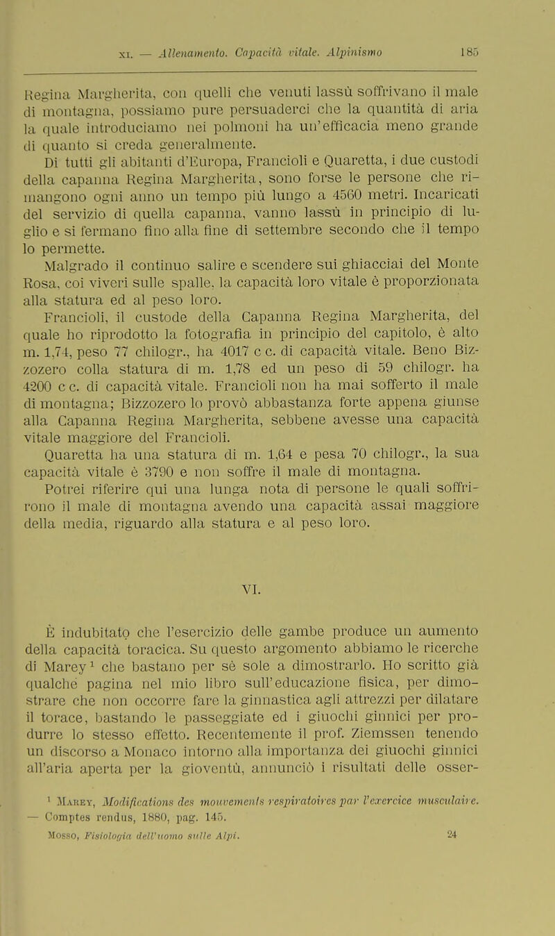 Regina Margherita, con quelli che venuti lassù soffrivano il male di montagna, possiamo pure persuaderci che la quantità di aria hi quale introduciamo nei polmoni ha un'efficacia meno grande di quanto si creda generalmente. Di tutti gli abitanti d'europa, Francioli e Quaretta, i due custodi della capanna Regina Margherita, sono forse le persone che ri- mangono ogni anno un tempo più lungo a 4560 metri. Incaricati del servizio di quella capanna, vanno lassù in principio di lu- glio e si fermano fino alla fine di settembre secondo che il tempo lo permette. Malgrado il continuo salire e scendere sui ghiacciai del Monte Rosa, coi viveri sulle spalle, la capacità loro vitale è proporzionata alla statura ed al peso loro. Francioli, il custode della Capanna Regina Margherita, del quale ho riprodotto la fotografia in principio del capitolo, è alto m. 1,74, peso 77 chilogr., ha 4017 c c. di capacità vitale. Beno Biz- zozero colla statura di m. 1,78 ed un peso di 59 chilogr. ha 4200 c c. eli capacità vitale. Francioli non ha mai sofferto il male di montagna; Bizzozero lo provò abbastanza forte appena giunse alla Capanna Regina Margherita, sebbene avesse una capacità vitale maggiore del Francioli. Quaretta ha una statura di m. 1,64 e pesa 70 chilogr., la sua capacità vitale è 3790 e non soffre il male di montagna. Potrei riferire qui una lunga nota di persone le quali soffri- rono il male di montagna avendo una capacità assai maggiore della media, riguardo alla statura e al peso loro. VI. È indubitato che l'esercizio delle gambe produce un aumento della capacità toracica. Su questo argomento abbiamo le ricerche di Marey1 che bastano per sè sole a dimostrarlo. Ho scritto già qualche pagina nel mio libro sull'educazione fisica, per dimo- strare che non occorre fare la ginnastica agli attrezzi per dilatare il torace, bastando le passeggiate ed i giuochi ginnici per pro- durre lo stesso effetto. Recentemente il prof. Ziemssen tenendo un discorso a Monaco intorno alla importanza dei giuochi ginnici all'aria aperta per la gioventù, annunciò i risultati delle osser- 1 Mauky, Mortificatimi* rtc* mouvemenls respiratoires par l'exercice musculaire. — Comptes rendus, 1880, pag. 145. Mosso, Fisiologia dell'uomo nulle Alpi. 24