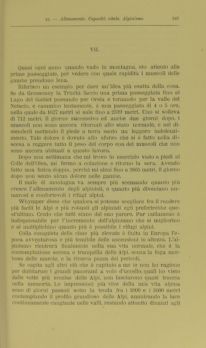 VII. Quasi ogni anno quando vado in montagna, sto attento alle prime passeggiate, per vedere con quale rapidità i muscoli delle gambe prendono lena. Riferisco un esempio per dare un'idea più esatta della cosa. Se da Gressoney la Trinità faccio una prima passeggiata fino al Lago del Gabiet passando per Orsia e tornando per la valle del Xetscio, e cammino lentamente, è una passeggiata di 4 o 5 ore, nella quale da 1627 metri si sale fino a 2339 metri. Uno si solleva di 712 metri. Il giorno successivo ed anche due giorni dopo, i muscoli non sono ancora ritornati allo stato normale, e nel di- stenderli mettendo il piede a terra sento un leggero indolenzi- mento. Tale dolore è dovuto allo sforzo che si è fatto nella di- scesa a reggere tutto il peso del corpo con dei muscoli che non sono ancora abituati a questo lavoro. Dopo una settimana che mi trovo in esercizio vado a piedi al Colle dell'Olen, mi fermo a colazione e ritorno la sera. Avendo fatto una fatica doppia, perchè mi alzai fino a 2865 metri, il giorno dopo non sento alcun dolore nelle gambe. Il male di montagna va sempre più scemando quanto più cresce l'allenamento degli alpinisti, e quanto più diventano nu- merosi e confortevoli i rifugi alpini. Whymper disse che qualora si potesse scegliere fra il rendere più facili le Alpi e più robusti gli alpinisti egli preferirebbe que- st'ultimo. Credo che tutti siano del suo parere. Pur nullameno è indispensabile per l'incremento dell'alpinismo che si migliorino e si moltiplichino quanto più è possibile i rifugi alpini. Colla conquista delle cime più elevate è Anita in Europa l'e- poca avventurosa e più temibile delle ascensioni in altezza. L'al- pinismo rientrerà finalmente nella sua vita normale, che è la contemplazione serena e tranquilla delle Alpi, senza la foga mor- bosa delle marcie, e la ricerca pazza dei pericoli. Se capita agli altri ciò che è capitato a me (e non ho ragione per dubitarne) i grandi panorami a volo d'uccello, quali ho visto dalle vette più eccelse delle Alpi, non lasciarono quasi traccia nella memoria. Le impressioni più vive della mia vita alpina sono di giorni passati sotto la tenda fra i 2000 e i 3000 metri contemplando il profilo grandioso delle Alpi, ammirando la luce continuamente cangiante nelle valli, restando attonito dinanzi agli
