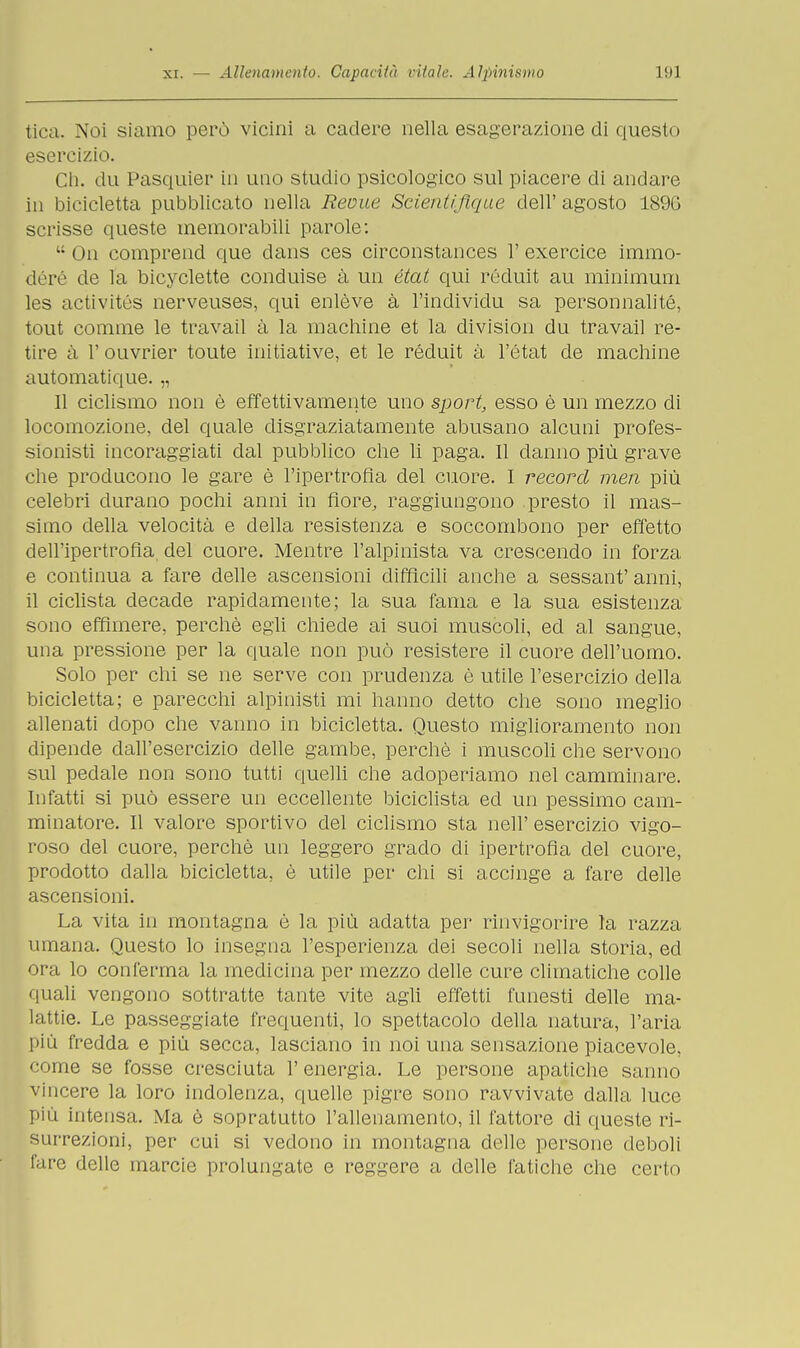tica. Noi siamo però vicini a cadere nella esagera/Jone di questo esercizio. Ch. du Pasquier in uno studio psicologico sul piacere di andare in bicicletta pubblicato nella Reuue ScientifLque dell'agosto 189G scrisse queste memorabili parole:  On comprend que dans ces circonstances 1' exercice imrao- déré de la bicyclette conduise à un état qui rédult au minimum les activités nerveuses, qui enlève à l'individu sa personnalité, tout cornine le travail à la machine et la division du travail re- tire à V ouvrier toute initiative, et le réduit à l'état de machine automatique. „ Il ciclismo non è effettivamente uno sport, esso è un mezzo di locomozione, del quale disgraziatamente abusano alcuni profes- sionisti incoraggiati dal pubblico che li paga. Il danno più grave che producono le gare è l'ipertrofia del cuore. I record meri più celebri durano pochi anni in fiore, raggiungono presto il mas- simo della velocità e della resistenza e soccombono per effetto dell'ipertrofia, del cuore. Mentre l'alpinista va crescendo in forza e continua a fare delle ascensioni difficili anche a sessant' anni, il ciclista decade rapidamente; la sua fama e la sua esistenza sono effimere, perchè egli chiede ai suoi muscoli, ed al sangue, una pressione per la quale non può resistere il cuore dell'uomo. Solo per chi se ne serve con prudenza è utile l'esercizio della bicicletta; e parecchi alpinisti mi hanno detto che sono meglio allenati dopo che vanno in bicicletta. Questo miglioramento non dipende dall'esercizio delle gambe, perchè i muscoli che servono sul pedale non sono tutti quelli che adoperiamo nel camminare. Infatti si può essere un eccellente biciclista ed un pessimo cam- minatore. Il valore sportivo del ciclismo sta neh' esercizio vigo- roso del cuore, perchè un leggero grado di ipertrofia del cuore, prodotto dalla bicicletta, è utile per chi si accinge a fare delle ascensioni. La vita in montagna è la più adatta per rinvigorire la razza umana. Questo lo insegna l'esperienza dei secoli nella storia, ed ora lo conferma la medicina per mezzo delle cure climatiche colle quali vengono sottratte tante vite agli effetti funesti delle ma- lattie. Le passeggiate frequenti, lo spettacolo della natura, l'aria più fredda e più secca, lasciano in noi una sensazione piacevole, come se fosse cresciuta l'energia. Le persone apatiche sanno vincere la loro indolenza, quelle pigre sono ravvivate dalla luce più intensa. Ma è sopratutto l'allenamento, il fattore di queste ri- surrezioni, per cui si vedono in montagna delle persone deboli fare delle marcie prolungate e reggere a delle fatiche che cerio