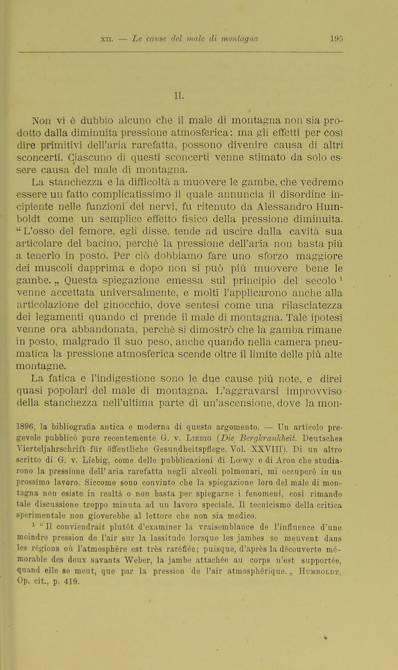 II. Non vi è dubbio alcuno che il male di montagna non sia pro- dotto dalla diminuita pressione atmosferica: ma gli effetti per cosi dire primitivi dell'aria rarefatta, possono divenire causa di altri sconcerti. Ciascuno di questi sconcerti venne stimato da solo es- sere causa del male di montagna. La stanchezza e la difficoltà a muovere le gambe, che vedremo essere un fatto complicatissimo il quale annuncia il disordine in- cipiente nelle funzioni dei nervi, fu ritenuto da Alessandro Hum- boldt come un semplice effetto fisico della pressione diminuita. L'osso del femore, egli disse, tende ad uscire dalla cavità sua articolare del bacino, perchè la pressione dell'aria non basta più a tenerlo in posto. Per ciò dobbiamo fare uno sforzo maggiore dei muscoli dapprima e dopo non si può più muovere bene le gambe. „ Questa spiegazione emessa sul principio del secolo 1 venne accettata universalmente, e molti l'applicarono anche alla articolazione del ginocchio, dove sentesi come una rilasciatezza dei legamenti quando ci prende il male di montagna. Tale ipotesi venne ora abbandonata, perchè si dimostrò che la gamba rimane in posto, malgrado il suo peso, anche quando nella camera pneu- matica la pressione atmosferica scende oltre il limite delle più alte montagne. La fatica e l'indigestione sono le due cause più note, e direi quasi popolari del male di montagna. L'aggravarsi improvviso della stanchezza nell'ultima parte di un'ascensione, dove la mon- 1896, la bibliografia antica e moderna di questo argomento. — Un articolo pre- gevole pubblicò pure recentemente (ì. v. Liebig {Die Bergkrankheit. Deutsches Yierteljahrschrift fiir òffentliche Gesundbeitspflege. Voi. XXVIII). Di un altro scritto di G. v. Liebig, come delle pubblicazioni di Loewy e di Aron che studia- rono la pressione dell'aria rarefatta negli alveoli polmonari, mi occuperò in un prossimo lavoro. Siccome sono convinto che la spiegazione loro del male di mon- tagna non esiste in realtà o non basta per spiegarne i fenomeni, così rimando tale discussione troppo minuta ad un lavoro speciale. Il tecnicismo della critica sperimentale non gioverebbe al lettore che non sia medico. 1  Il conviendrait plutót d'examiner la vraisumblance de l'influence d'une moindre pression de l'air sur la lassitude lorsque les jambes se meuvent dans les rcgions où l'atmosphère est très raréfiée; puisque, d'après la découverte mé- morable des deux savants Weber, la jambe attachée au corps n'est supportée. quand elle se meut, que par la pression de l'air atmosphérique. „ Humboldt. Op. cit., p. 419.