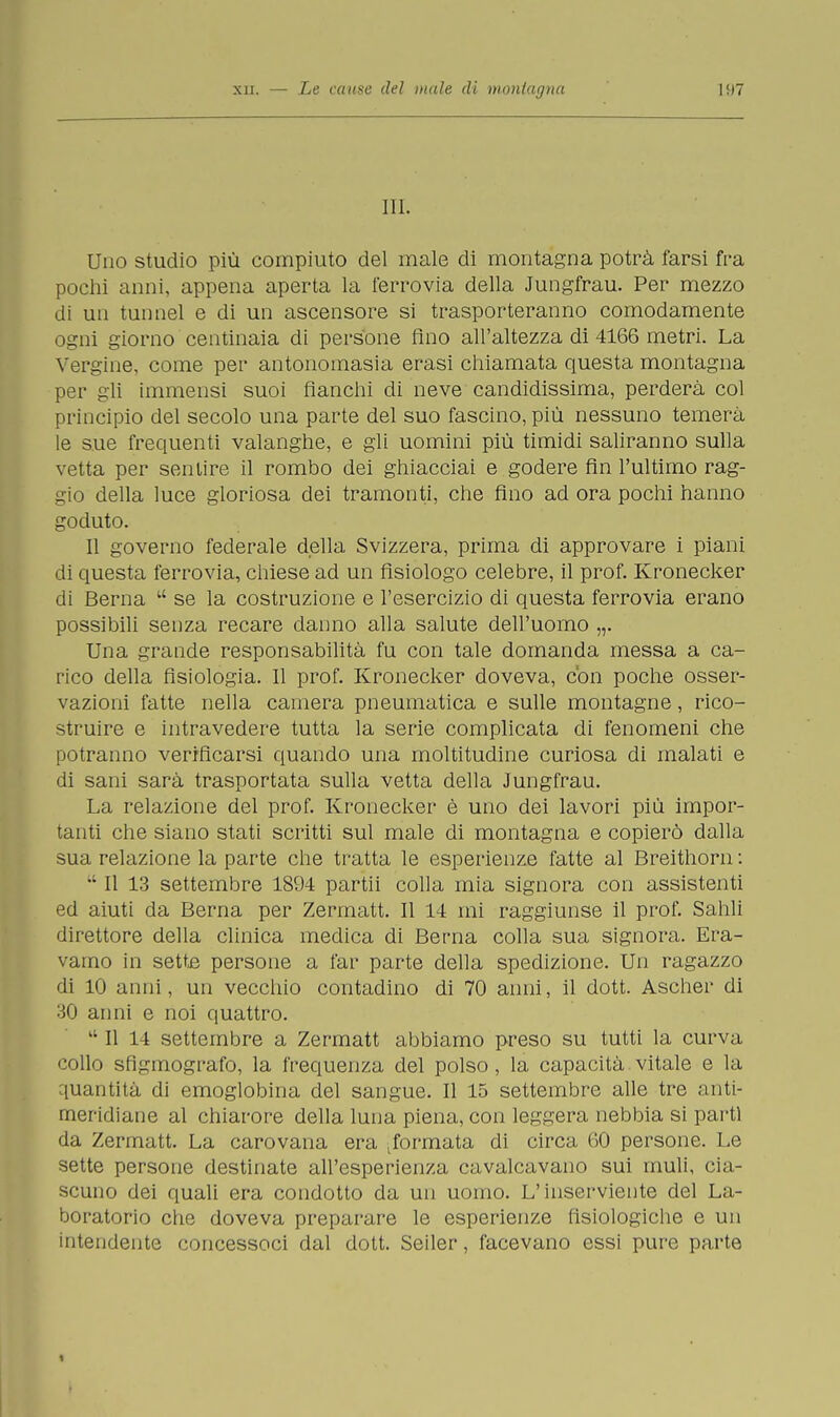 III. Uno studio più compiuto del male di montagna potrà farsi fra pochi anni, appena aperta la ferrovia della Jungfrau. Per mezzo di un tunnel e di un ascensore si trasporteranno comodamente ogni giorno centinaia di persone Ano all'altezza di 4166 metri. La Vergine, come per antonomasia erasi chiamata questa montagna per gli immensi suoi fianchi di neve candidissima, perderà col principio del secolo una parte del suo fascino, più nessuno temerà le sue frequenti valanghe, e gli uomini più timidi saliranno sulla vetta per sentire il rombo dei ghiacciai e godere fin l'ultimo rag- gio della luce gloriosa dei tramonti, che fino ad ora pochi hanno goduto. Il governo federale della Svizzera, prima di approvare i piani di questa ferrovia, chiese ad un fisiologo celebre, il prof. Kronecker di Berna  se la costruzione e l'esercizio di questa ferrovia erano possibili senza recare danno alla salute dell'uomo „. Una grande responsabilità fu con tale domanda messa a ca- rico della fisiologia. Il prof. Kronecker doveva, con poche osser- vazioni fatte nella camera pneumatica e sulle montagne, rico- struire e intravedere tutta la serie complicata di fenomeni che potranno verificarsi quando una moltitudine curiosa di malati e di sani sarà trasportata sulla vetta della Jungfrau. La relazione del prof. Kronecker è uno dei lavori più impor- tanti che siano stati scritti sul male di montagna e copierò dalla sua relazione la parte che tratta le esperienze fatte al Breithorn :  Il 13 settembre 1894 partii colla mia signora con assistenti ed aiuti da Berna per Zermatt. Il 14 mi raggiunse il prof. Salili direttore della clinica medica di Berna colla sua signora. Era- vamo in sette persone a far parte della spedizione. Un ragazzo di 10 anni, un vecchio contadino di 70 anni, il dott. Ascher di 30 anni e noi quattro. lt II 14 settembre a Zermatt abbiamo preso su tutti la curva collo sfigmografo, la frequenza del polso, la capacità vitale e la quantità di emoglobina del sangue. Il 15 settembre alle tre anti- meridiane al chiarore della luna piena, con leggera nebbia si parti da Zermatt. La carovana era formata di circa 60 persone. Le sette persone destinate all'esperienza cavalcavano sui muli, cia- scuno dei quali era condotto da un uomo. L'inserviente del La- boratorio che doveva preparare le esperienze fisiologiche e un intendente concessoci dal dott. Seiler, facevano essi pure parte •