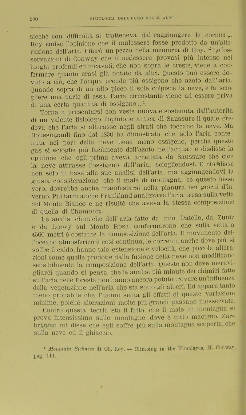 sicché con difficoltà si tratteneva dal raggiungere le cornici... Roy emise l'opinione che il malessere fosse prodotto da un'alte- razione dell'aria. Citerò un pezzo della memoria di Roy. ^os- servazioni di Conway che il malessere provasi più intenso nei luoghi profondi ed incavati, che non sopra le creste, viene a con- fermare quanto erasi già notato da altri. Questo può essere do- vuto a ciò, che l'acqua prende più ossigeno che azoto dall' aria. Quando sopra di un alto picco il sole colpisce la neve, e fa scio- gliere una parte di essa, l'aria circostante viene ad essere priva di una certa quantità di ossigeno „ K Torna a presentarsi con veste nuova e sostenuta dall'autorità di un valente fisiologo l'opinione antica di Saussure il quale cre- deva che l'aria si alterasse negli strati che toccano la neve. Ma Boussingault fino dal 1830 ha dimostrato che solo l'aria conte- nuta nei pori della neve tiene meno ossigeno, perchè questo gas si scioglie più facilmente dell'azoto nell'acqua; e disdisse la opinione che egli prima aveva accettata da Saussure che cioè la neve attirasse l'ossigeno dell'aria, sciogliendosi. E ciò*disse non solo in base alle sue analisi dell'aria, ma aggiungendovi la giusta considerazione che il male di montagna, se questo fosse vero, dovrebbe anche manifestarsi nella pianura nei giorni d'in- verno. Più tardi anche Frankland analizzava l'aria presa sulla vetta del Monte Bianco e ne risultò che aveva la stessa composizione di quella di Chamonix. Le analisi chimiche dell' aria fatte da mio fratello, da Zuntz e da Lcewy sul Monte Rosa, confermarono che sulla vetta a 4560 metri è costante la composizione dell'aria. Il movimento del- l'oceano atmosferico è cosi continuò, le correnti, anche dove più si soffre il caldo, hanno tale estensione e velocità, che piccole altera- zioni come quelle prodotte dalla fusione della neve non modificano sensibilmente la composizione dell'aria. Questo non deve meravi- gliarci quando si pensa che le analisi più minute dei chimici fatte sull'aria delle foreste non hanno ancora potuto trovare un'influenza della vegetazione nell'aria che sta sotto gli alberi. Ed appare tanto meno probabile che l'uomo senta gli effetti di queste variazioni minime, poiché alterazioni molto più grandi passano inosservate. Contro questa teoria sta il fatto che il male di montagna si prova intensissimo sulle montagne dove è tutto macigno. Zur- briggen mi disse che egli soffre più sulla montagna scoperta, che sulla neve od il ghiaccio. 1 Mountain Sickness eli Ch. Roy. — Climbing in the Himalayas, M. Conway, pag. 111.
