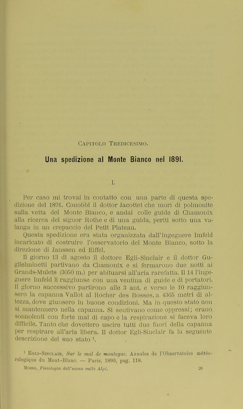 Capitolo Tredicesimo. Una spedizione al Monte Bianco nel 1891. i. Per caso mi trovai in contatto con una parte di questa spe- dizione del 1891. Conobbi il dottor Jacottet che inori di polmonite sulla vetta del Monte Bianco, e andai colle guide di Chamonix alla ricerca del signor Rothe e di una guida, periti sotto una va- langa in un crepaccio del Petit Plateau. Questa spedizione era stata organizzata dall'ingegnere Imfeld incaricato di costruire l'osservatorio del Monte Bianco, sotto la direzione di Janssen ed Eiffel. 11 giorno 13 di agosto il dottore Egli-Sinclair e il dottor Gu- glielminetti partivano eia Chamonix e si fermarono due notti ai Grands-Mulets (3050 m.) per abituarsi all'aria rarefatta. Il 14 l'inge- gnere Imfeld li raggiunse con una ventina di guide e di portatori. Il giorno successivo partirono alle 3 ant. e verso le 10 raggiun- sero la capanna Vallot al Rocher des Bosses, a 4365 metri di al- tezza, dove giunsero in buone condizioni. Ma in questo stato non si mantennero nella capanna. Si sentivano come oppressi; erano sonnolenti con forte mal di capo e la respirazione si faceva loro difficile. Tantoché dovettero uscire tutti due fuori della capanna, per respirare all'aria libera. Il dottor Egli-Sinclair fa la seguente descrizione del suo stato x. 1 Egli-Sinclaib, Swr le mal de montagne. Annales de l'Obsorvatoire mótéo- rologique du Mont-Blanc. — Paris, 1893, pag. 118.