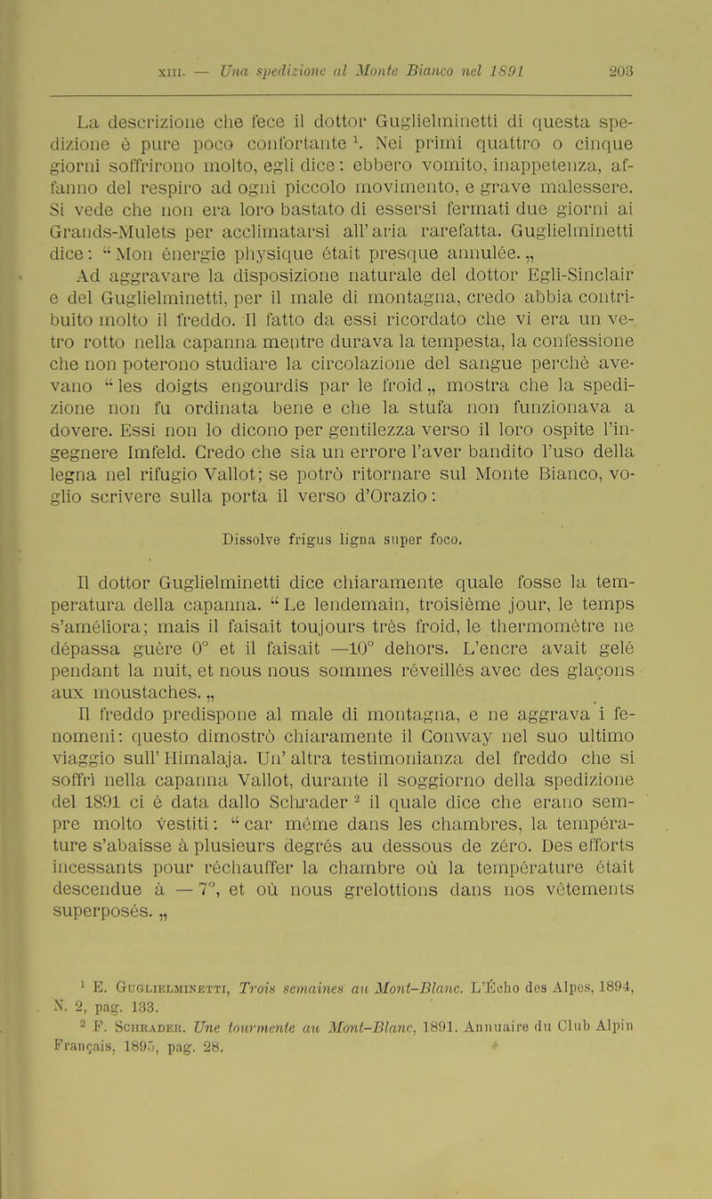 La descrizione che lece il dottor Guglielminetti di questa spe- di/ione è pure poco confortante l. Nei primi quattro o cinque giorni soffrirono molto, egli dice : ebbero vomito, inappetenza, af- fanno del respiro ad ogni piccolo movimento, e grave malessere. Si vede che non era loro bastato di essersi fermati due giorni ai Grands-Mulets per acclimatarsi all'aria rarefatta. Guglielminetti dice : - Moti energie physique était presque annulée. „ Ad aggravare la disposizione naturale del dottor Egli-Sinclair e del Guglielminetti, per il male di montagna, credo abbia contri- buito molto il freddo. Il fatto da essi ricordato che vi era un ve- tro rotto nella capanna mentre durava la tempesta, la confessione che non poterono studiare la circolazione del sangue perchè ave- vano  les doigts engourdis par le froicl „ mostra che la spedi- zione non fu ordinata bene e che la stufa non funzionava a dovere. Essi non lo dicono per gentilezza verso il loro ospite l'in- gegnere Imfeld. Credo che sia un errore l'aver bandito l'uso della legna nel rifugio Vallot; se potrò ritornare sul Monte Bianco, vo- glio scrivere sulla porta il verso d'Orazio : Dissolve frigus ligna super foco. Il dottor Guglielminetti dice chiaramente quale fosse la tem- peratura della capanna.  Le lendemain, troisième jour, le temps s'améliora; mais il faisait toujours très froid, le thermomètre ne dépassa guère 0° et il faisait —10° dehors. L'encre avait gelé pendant la nuit, et nous nous sommes réveillés avec des glacons aux moustaches. „ Il freddo predispone al male di montagna, e ne aggrava i fe- nomeni: questo dimostrò chiaramente il Gonway nel suo ultimo viaggio sull' Himalaja. Un' altra testimonianza del freddo che si soffri nella capanna Vallot, durante il soggiorno della spedizione del 1891 ci è data dallo Schrader 2 il quale dice che erano sem- pre molto vestiti :  car mème dans les chambres, la tempera- ture s'abaisse à plusieurs degrés au dessous de zèro. Des efforts incessants pour réchauffer la chambre où la temperature était descendue à — 7°, et où nous grelottions dans nos vètements superposés. „ 1 E. GoGLielminjetti, Trois seinaines au Mont-Blanc. L'Edio des Alpes. 1894, N. 2, pag. 133. - F. Schrader. Une tourmenie au Mont-Blanc, 1891. Animai re du Clul) Alpi n Francis. 189.;, pag. 28.