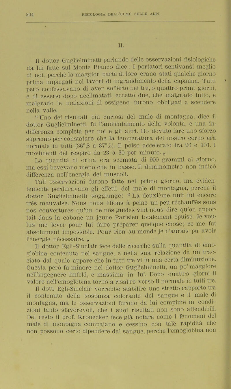 II. Il dottor Guglielminetti parlando delle osservazioni fisiologiche da lui fatte sul Monte Bianco dice : I portatori sentivansi meglio di noi, perchè la maggior parte di loro erano stati qualche giorno prima impiegati nei lavori di ingrandimento della capanna. Tutti però confessavano di aver sofferto nei tre, o quattro primi giorni, e di essersi dopo acclimatati, eccetto due, che malgrado tutto, e malgrado le inalazioni di ossigeno furono obbligati a scendere nella valle. Uno dei risultati più curiosi del male di montagna, dice il dottor Guglielminetti, fu l'annientamento della volontà, e una in- differenza completa per noi e gli altri. Ho dovuto fare uno sforzò supremo per constatare che la temperatura del nostro corpo era normale in tutti (36°,8 a 37°,5). Il polso accelerato tra 96 e 103. I movimenti del respiro eia 23 a 30 per minuto. „ La quantità di orina era scemata di 900 grammi al giorno, ma essi bevevano meno che in basso. Il dinamometro non indicò differenza nell'energia dei muscoli. Tali osservazioni furono fatte nel primo giorno, ma eviden- temente perduravano gli effetti del male di montagna, perchè il dottor Guglielminetti soggiunge: La deuxième nuit fut encore très mauvaise. Nous nous étions à peine un peu réchauffés sous nos couvertures qu'un de nos guides vint nous dire qu'on appor- tai dans la cabane un jeune Parisien totalement épuisé. Je vou- lus me lever pour lui faire préparer quelque chose; ce me fut absolument impossible. Pour rien au monde je n'aurais pu avoir l'energie nécessaire. „ Il dottor Egli-Sinclair fece delle ricerche sulla quantità di emo- globina contenuta nel sangue, e nella sua relazione dà un trac- ciato dal quale appare che in tutti tre vi fu una certa diminuzione. Questa però fu minore nel dottor Guglielminetti, un po'maggiore nell'ingegnere Imfeld, e massima in lui. Dopo quattro giorni il valore nell'emoglobina tornò a risalire verso il normale in tutti tre. Il dott. Egli-Sinclair vorrebbe stabilire uno stretto rapporto tra il contenuto della sostanza colorante del sangue e il male di montagna, ina le osservazioni furono da lui compiute in condi- zioni tanto sfavorevoli, che i suoi risultati non sono attendibili. Del resto il prof. Kronecker fece già notare come i fenomeni del male di montagna compajano e cessino con tale rapidità che non possono certo dipendere dal sangue, perchè l'emoglobina non