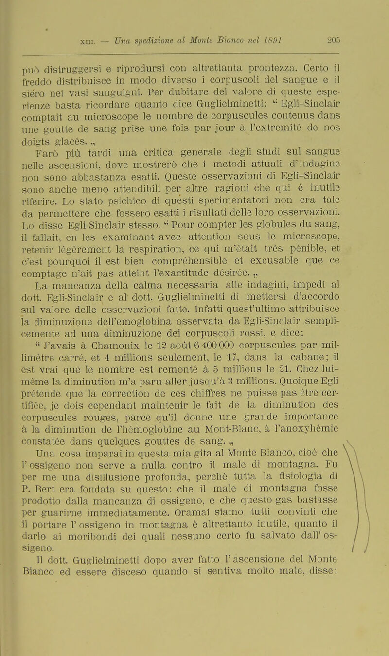 può distruggersi e riprodursi con altrettanta prontezza. Certo il freddo distribuisce in modo diverso i corpuscoli del sangue e il siero nei vasi sanguigni. Per dubitare del valore di queste espe- rienze basta ricordare quanto dice Guglielminetti:  Egli-Sinclair comptait au microscope le nombre de corpuscules contenus dans une goutte de sang prise une fois par jour à l'extremité de nos doigts glacés. „ Farò più tardi una critica generale degli studi sul sangue nelle ascensioni, dove mostrerò che i metodi attuali d'indagine non sono abbastanza esatti. Queste osservazioni di Egli-Sinclair sono anche meno attendibili per altre ragioni che qui è inutile riferire. Lo stato psichico di questi sperimentatori non era tale da permettere che fossero esatti i risultati delle loro osservazioni. Lo disse Egli-Sinclair stesso.  Pour compter les globules du sang, il fallait, en les examinant avec attention sous le microscope, retenir légèrement la respiration, ce qui m'était très pénible, et c'est pourquoi il est bien compréhensible et excusable que ce comptage n'ait pas atteint l'exactitude désirée. „ La mancanza della calma necessaria alle indagini, impedi al dott. Egli-Sinclair e al dott. Guglielminetti di mettersi d'accordo sul valore delle osservazioni fatte. Infatti quest'ultimo attribuisce la diminuzione dell'emoglobina osservata da Egli-Sinclair sempli- cemente ad una diminuzione dei corpuscoli rossi, e dice:  J'avais à Chamonix le 12 aoùt 6 400 000 corpuscules par mil- limètre carré, et 4 millions seulement, le 17, dans la cabane; il est vrai que le nombre est remonté à 5 millions le 21. Chez lui- mème la diminution m'a paru aller jusqu'à 3 millions. Quoique Egli pretende que la correction de ces chiffres ne puisse pas ètre cer- tifiée, je dois cependant maintenir le fait de la diminution des corpuscules rouges, parce qu'il donne une grande importance à la diminution de l'hémoglobine au Mont-Blanc, à l'anoxyhémie constatée dans quelques gouttes de sang. „ Una cosa imparai in questa mia gita al Monte Bianco, cioè che l'ossigeno non serve a nulla contro il male di montagna. Fu per me una disillusione profonda, perchè tutta la fisiologia di P. Bert era fondata su questo: che il male di montagna fosse prodotto dalla mancanza di ossigeno, e che questo gas bastasse per guarirne immediatamente. Oramai siamo tutti convinti che il portare 1' ossigeno in montagna è altrettanto inutile, quanto il darlo ai moribondi dei quali nessuno certo fu salvato dall'os- sigeno. 11 dott. Guglielminetti dopo aver fatto 1' ascensione del Monte Bianco ed essere disceso quando si sentiva molto male, disse: