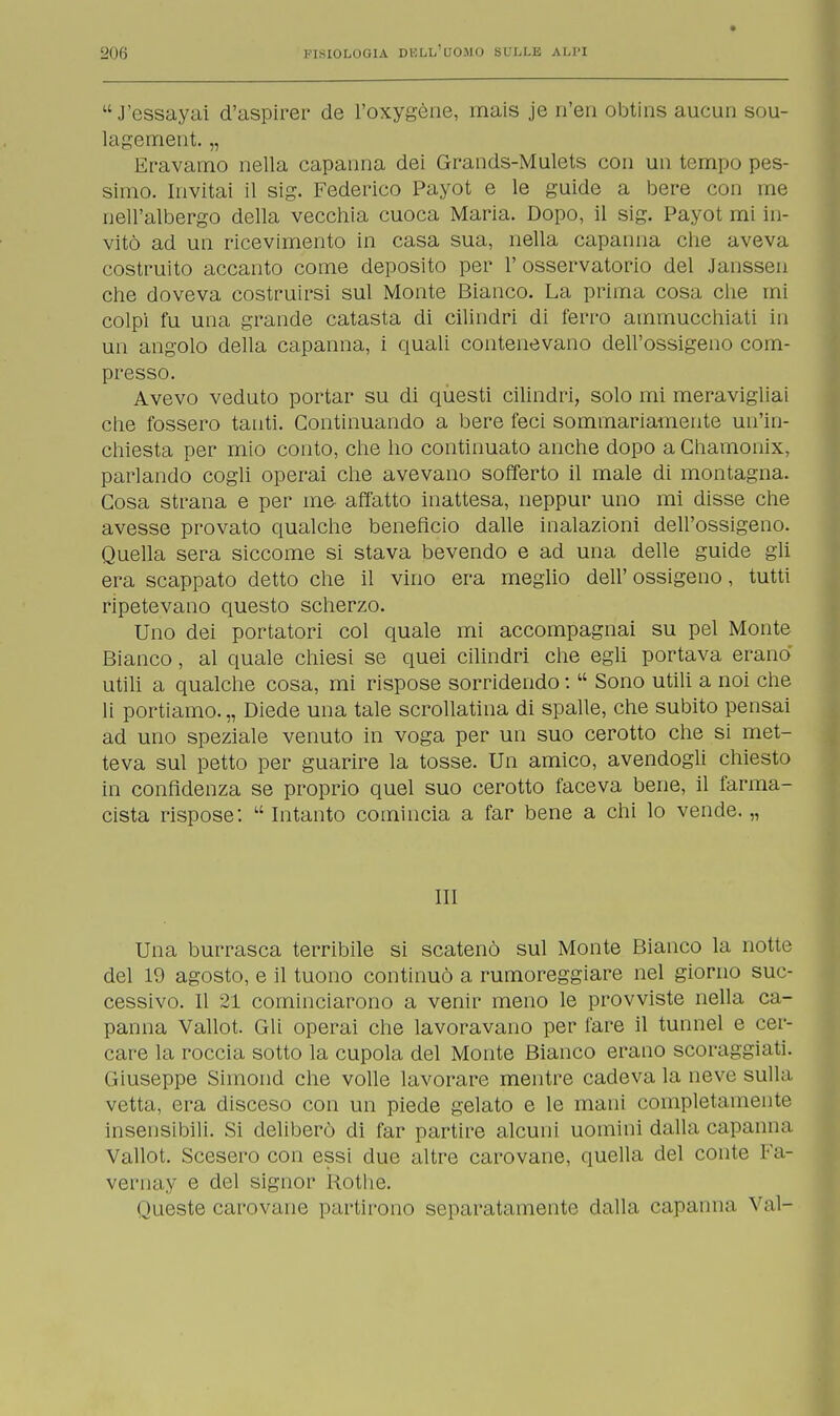 14 J'essayai d'aspirer de l'oxygène, mais je n'en obtins aucun sou- lagement. „ Eravamo nella capanna dei Grands-Mulets con un tempo pes- simo. Invitai il sig. Federico Payot e le guide a bere con me nell'albergo della vecchia cuoca Maria. Dopo, il sig. Payot mi in- vitò ad un ricevimento in casa sua, nella capanna che aveva costruito accanto come deposito per 1' osservatorio del Janssen che doveva costruirsi sul Monte Bianco. La prima cosa che mi colpi fu una grande catasta di cilindri di ferro ammucchiati in un angolo della capanna, i quali contenevano dell'ossigeno com- presso. Avevo veduto portar su di questi cilindri, solo mi meravigliai che fossero tanti. Continuando a bere feci sommariamente un'in- chiesta per mio conto, che ho continuato anche dopo a Chamonix, parlando cogli operai che avevano sofferto il male di montagna. Cosa strana e per me affatto inattesa, neppur uno mi disse che avesse provato qualche beneficio dalle inalazioni dell'ossigeno. Quella sera siccome si stava bevendo e ad una delle guide gli era scappato detto che il vino era meglio dell' ossigeno, tutti ripetevano questo scherzo. Uno dei portatori col quale mi accompagnai su pel Monte Bianco, al quale chiesi se quei cilindri che egli portava erano utili a qualche cosa, mi rispose sorridendo :  Sono utili a noi che li portiamo. „ Diede una tale scrollatina di spalle, che subito pensai ad uno speziale venuto in voga per un suo cerotto che si met- teva sul petto per guarire la tosse. Un amico, avendogli chiesto in confidenza se proprio quel suo cerotto faceva bene, il farma- cista rispose:  Intanto comincia a far bene a chi lo vende. „ III Una burrasca terribile si scatenò sul Monte Bianco la notte del 19 agosto, e il tuono continuò a rumoreggiare nel giorno suc- cessivo. Il 21 cominciarono a venir meno le provviste nella ca- panna Vallot. Gli operai che lavoravano per fare il tunnel e cer- care la roccia sotto la cupola del Monte Bianco erano scoraggiati. Giuseppe Simond che volle lavorare mentre cadeva la neve sulla vetta, era disceso con un piede gelato e le mani completamente insensibili. Si deliberò di far partire alcuni uomini dalla capanna Vallot. Scesero con essi due altre carovane, quella del conte Fa- vernay e del signor Roti ie. Queste carovane partirono separatamente dalla capanna Val-