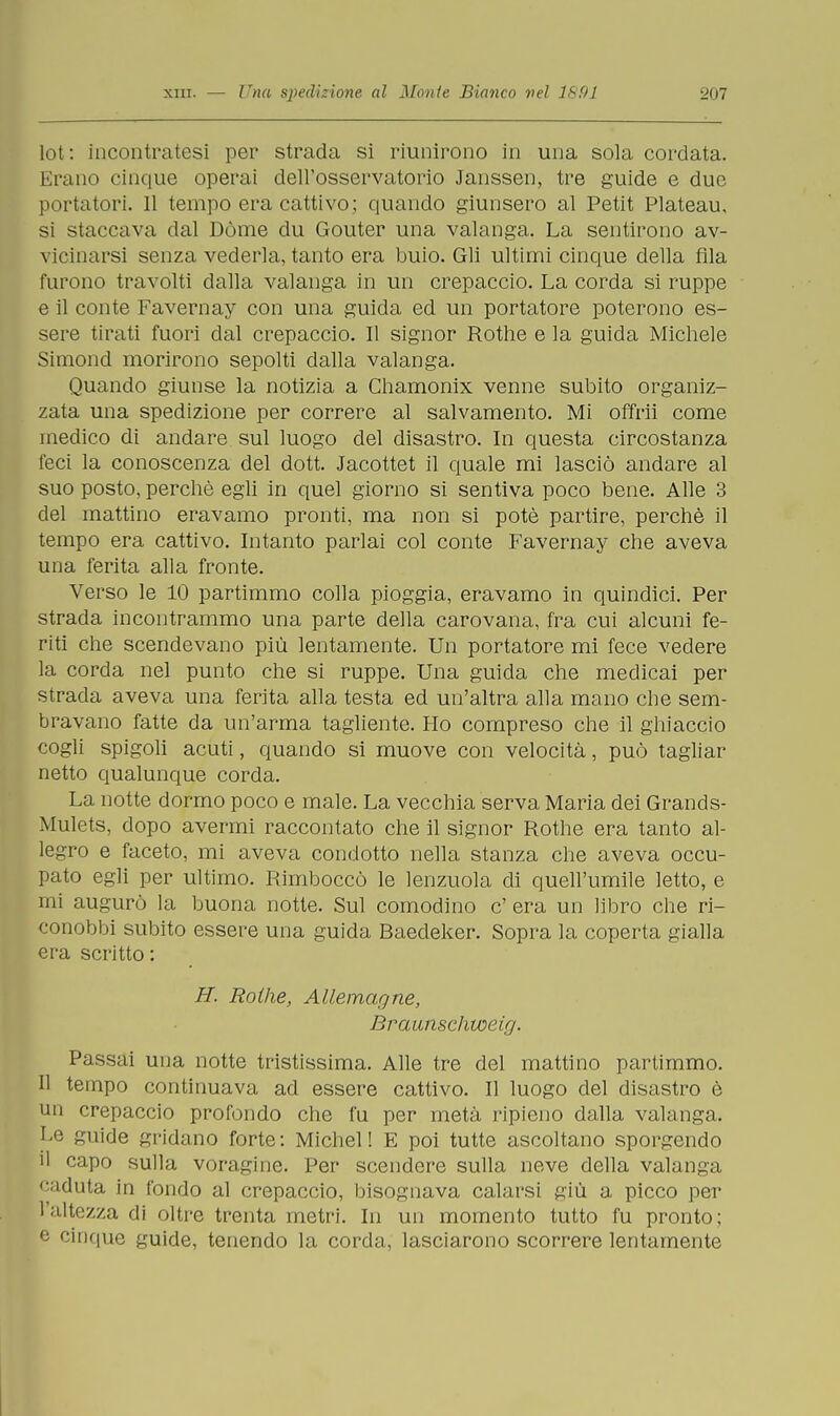 lot: incontratesi per strada si riunirono in una sola cordata. Erano cinque operai dell'osservatorio Janssen, tre guide e due portatori. 11 tempo era cattivo; quando giunsero al Petit Plateau, si staccava dal Dòme du Gouter una valanga. La sentirono av- vicinarsi senza vederla, tanto era buio. Gli ultimi cinque della fila furono travolti dalla valanga in un crepaccio. La corda si ruppe e il conte Favernay con una guida ed un portatore poterono es- sere tirati fuori dal crepaccio. Il signor Rothe e la guida Michele Simond morirono sepolti dalla valanga. Quando giunse la notizia a Chamonix venne subito organiz- zata una spedizione per correre al salvamento. Mi offrii come medico di andare sul luogo del disastro. In questa circostanza feci la conoscenza del dott. Jacottet il quale mi lasciò andare al suo posto, perchè egli in quel giorno si sentiva poco bene. Alle 3 del mattino eravamo pronti, ma non si potè partire, perchè il tempo era cattivo. Intanto parlai col conte Favernay che aveva una ferita alla fronte. Verso le 10 partimmo colla pioggia, eravamo in quindici. Per strada incontrammo una parte della carovana, fra cui alcuni fe- riti che scendevano più lentamente. Un portatore mi fece vedere la corda nel punto che si ruppe. Una guida che medicai per strada aveva una ferita alla testa ed un'altra alla mano che sem- bravano fatte da un'arma tagliente. Ho compreso che il ghiaccio cogli spigoli acuti, quando si muove con velocità, può tagliar netto qualunque corda. La notte dormo poco e male. La vecchia serva Maria dei Grands- Mulets, dopo avermi raccontato che il signor Rothe era tanto al- legro e faceto, mi aveva condotto nella stanza che aveva occu- pato egli per ultimo. Rimboccò le lenzuola di quell'umile letto, e mi augurò la buona notte. Sul comodino c' era un libro che ri- conobbi subito essere una guida Baedeker. Sopra la coperta gialla era scritto: H. Rothe, Allemagne, Braunschweirj. Passai una notte tristissima. Alle tre del mattino partimmo. Il tempo continuava ad essere cattivo. Il luogo del disastro è un crepaccio profondo che fu per metà ripieno dalla valanga. I^e guide gridano forte: Michel! E poi tutte ascoltano sporgendo il capo sulla voragine. Per scendere sulla neve della valanga caduta in fondo al crepaccio, bisognava calarsi giù a picco per l'altezza di oltre trenta metri. In un momento tutto fu pronto; e cinque guide, tenendo la corda, lasciarono scorrere lentamente