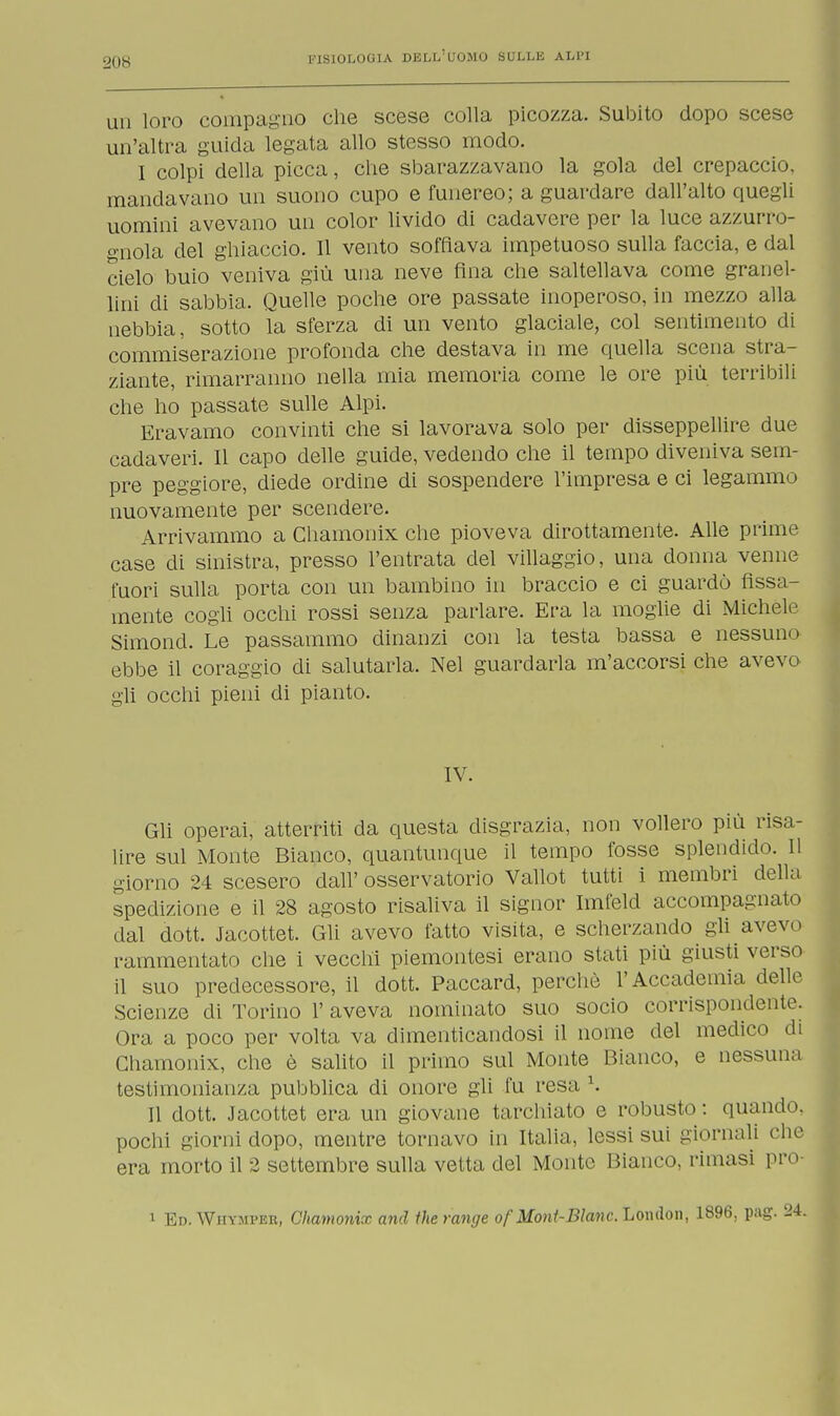 un loro compagno che scese colla picozza. Subito dopo scese un'altra guida legata allo stesso modo. I colpi della picca, che sbarazzavano la gola del crepaccio, mandavano un suono cupo e funereo; a guardare dall'ulto quegli uomini avevano un color livido di cadavere per la luce azzurro- gnola del ghiaccio. Il vento soffiava impetuoso sulla faccia, e dal cielo buio veniva giù una neve fina che saltellava come granel- lini di sabbia. Quelle poche ore passate inoperoso, in mezzo alla nebbia, sotto la sferza di un vento glaciale, col sentimento di commiserazione profonda che destava in me quella scena stra- ziante, rimarranno nella mia memoria come le ore più terribili che ho passate sulle Alpi. Eravamo convinti che si lavorava solo per disseppellire due cadaveri. Il capo delle guide, vedendo che il tempo diveniva sem- pre peggiore, diede ordine di sospendere l'impresa e ci legammo nuovamente per scendere. Arrivammo a Chamonix che pioveva dirottamente. Alle prime case di sinistra, presso l'entrata del villaggio, una donna venne fuori sulla porta con un bambino in braccio e ci guardò fissa- mente cogli occhi rossi senza parlare. Era la moglie di Michele Simond. Le passammo dinanzi con la testa bassa e nessuno ebbe il coraggio di salutarla. Nel guardarla m'accorsi che avevo gli occhi pieni di pianto. IV. Gli operai, atterriti da questa disgrazia, non vollero più risa- lire sul Monte Bianco, quantunque il tempo fosse splendido. Il giorno 24 scesero dall' osservatorio Vallot tutti i membri della spedizione e il 28 agosto risaliva il signor Imfeld accompagnato dal dott. Jacottet. Gli avevo tatto visita, e scherzando gli avevo rammentato che i vecchi piemontesi erano stati più giusti verso il suo predecessore, il dott. Paccard, perchè l'Accademia delle Scienze di Torino l'aveva nominato suo socio corrispondente. Ora a poco per volta va dimenticandosi il nome del medico di Chamonix, che è salito il primo sul Monte Bianco, e nessuna testimonianza pubblica di onore gli fu resa '. Il dott. Jacottet era un giovane tarchiato e robusto : quando, pochi giorni dopo, mentre tornavo in Italia, lessi sui giornali elio era morto il 2 settembre sulla vetta del Monte Bianco, rimasi pro- i Ed. WiiYMi'F.n, Chamonix and therange of Mont-BIanc.Lomlon, 1896, pag. 2