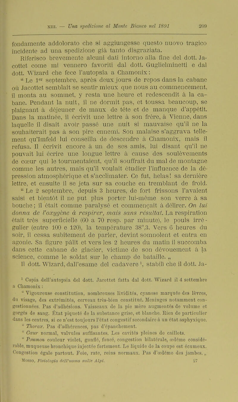 fondamente addolorato che si aggiungesse questo nuovo tragico incidente ad una spedizione già tanto disgraziata. Riferisco brevemente alcuni dati intorno alla fine del dott. Ja- cottet come mi vennero favoriti dal dott. Guglielminetti e dal dott. Wizard che fece l'autopsia a Chamonix :  Le ler septembre, après deux jours de repos dans la cabane où Jacottet semblait se sentir mieux que nous au commencement, il monta au sommet, y resta une heure et redescendit à la ca- bane. Pendant la nuit, il ne dormit pas, et toussa beaucoup, se plaignant à déjeuner de maux de tète et de manque d'appétit. Dans la matinée, il écrivit une lettre à son frère, à Vienne, dans laquelle il disait avoir passe une nuit si mauvaise qu'il ne la souhaiterait pas à son pire ennemi. Son malaise s'aggrava telle- ment qu'Imfeld lui conseilla de descendre à Chamonix, mais il refusa. Il écrivit encore à un de ses amis, lui disant qu'il ne pouvait lui écrire une longue lettre à cause des soulèvements de cceur qui le tourmentaient, qu'il souffrait du mal de montagne cornine les autres, mais qu'il voulait étudier l'influence de la dé- pression atmosphérique et s'acclimater. Ce fut, helas! sa dernière lettre, et ensuite il se jeta sur sa couche en tremblant de froid.  Le 2 septembre, depuis 3 heures, de fort frissons l'avaient saisi et bientót il ne put plus porter lui-mème son verre à sa bouche ; il était cornine paralysé et commencait à délirer. On lui donna de l'oxygène à respirar, mais sa.ns résultat. La respiration était très superficielle (60 a 70 resp. par minute), le pouls irré- gulier (entre 100 e 120), la température 38°,3. Vers 6 heures du soir, il cessa subitement de parler, devint somnolent et entra en agonie. Sa figure pàlit et vers les 2 heures du matin il succomba dans cette cabane de glacier, victime de son dévouement à la science, comme le soldat sur le champ de bataille. „ Il dott. Wizard, dall'esame del cadavere \ stabilì che il dott. Ja- 1 Copia dell'autopsia del dott. Jacottet fatta dal dott. Wizard il 4 settembre a Chamonix :  Vigoureuse constitution, nombreuses lividitcs, cyanose marquée des lèvres, 'In risaie, des extrémités, ccrveau très-bien constitué. Moninges notamment con- gestionnées. Pas d'adhésions. Vaisseaux de la pio mère augmentés de volume et gorgés de sani»-. État piqueté de la substance grise, et bianche. Eien de particulier dans les centres. si ce n'est toujours l'état congestif secondairo à un état asphyxique.  Tlioraoc. Pas d'adhórences, pas d'épanchement.  Cceur normal, valvules snffisantes. Les cavités pleines de caillots.  Poumon eouleur violet, gonné, foncé, congestion bilaterale, cadérne considé- p ible, muqueuse bronchique injectéo fortoraent. Le liquide do la coupé est écumeux. Congestion ógale partout. Foie, rato, reins normaux. Pas d'oedémo des jambes. „ Mosso, Fisiologia dall'uomo sulle Alpi. 11