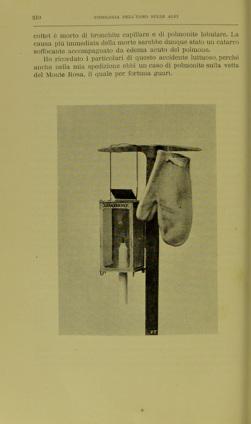 cottet è morto di bronchite capillare e di polmonite lobulare. La causa più immediata della morte sarebbe dunque stato un catarro soffocante accompagnato da edema acuto del polmone. Ilo ricordato i particolari di questo accidente luttuoso, perchè anche nella mia spedizione ebbi un caso di polmonite sulla vetta del Monte Rosa, il quale per fortuna guari.