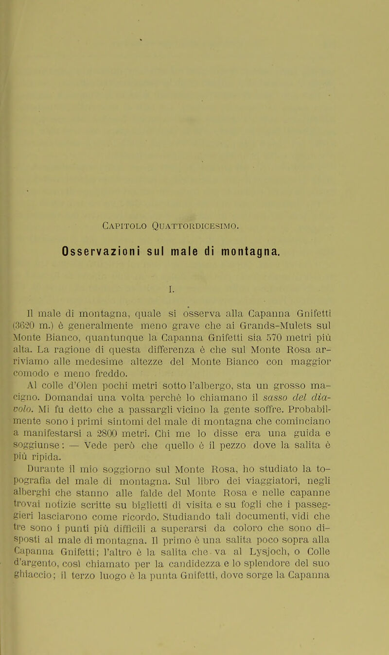 Capitolo Quattordicesimo. Osservazioni sul male di montagna. i. Il male di montagna, quale si osserva alla Capanna Gnifetti (3620 m.) è generalmente meno grave che ai Grands-Mulets sul Monte Bianco, quantunque la Capanna Gnifetti sia 570 metri più alta. La ragione di questa differenza è che sul Monte Rosa ar- riviamo alle medesime altezze del Monte Bianco con maggior comodo e meno freddo. Al colle d'Olen pochi metri sotto l'albergo, sta un grosso ma- cigno. Domandai una volta perchè lo chiamano il sasso del dia- volo. Mi fu detto che a passargli vicino la gente soffre. Probabil- mente sono i primi sintomi del male di montagna che cominciano a manifestarsi a 2800 metri. Chi me lo disse era una guida e so-'^iunse : — Vede però che quello è il pezzo dove la salita è più ripida. Durante il mio soggiorno sul Monte Rosa, ho studiato la to- pografìa del male di montagna. Sul libro dei viaggiatori, negli alberghi che stanno alle falde del Monte Rosa e nelle capanne trovai notizie scritte su biglietti di visita e su fogli che i passeg- geri lasciarono come ricordo. Studiando tali documenti, vidi che tre sono i punti più difficili a superarsi da coloro che sono di- sposti al male di montagna. Il primo è una salita poco sopra alla Capanna Gnifetti; l'altro è la salita che va al Lysjoch, o Colle d'argento, cosi chiamato per la candidezza e lo splendore del suo ghiaccio; il terzo luogo è la punta Gnifetti, dove sorge la Capanna