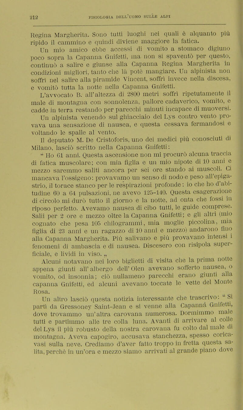 Regina Margherita. Sono tutti luoghi nei quali è alquanto più ripido il cammino e quindi diviene maggiore la fatica. Un mio amico ebbe accessi di vomito a stomaco digiuno poco sopra la Capanna Gnifetti, ma non si spaventò per questo, continuò a salire e giunse alla Capanna Regina Margherita in condizioni migliori, tanto che là potè mangiare. Un alpinista non soffri nel salire alla piramide Vincent, soffri invece nella discesa, e vomitò tutta la notte nella Capanna Gnifetti. L'avvocato B. all'altezza di 2800 metri soffrì ripetutamente il male di montagna con sonnolenza, pallore cadaverico, vomito, e cadde in terra restando per parecchi minuti incapace di muoversi. Un alpinista venendo sul ghiacciaio del Lys contro vento pro- vava una sensazione di nausea, e questa cessava fermandosi e voltando le spalle al vento. Il deputato M. De Cristoforis, uno dei medici più conosciuti di Milano, lasciò scritto nella Capanna Gnifetti: u Ho 61 anni. Questa ascensione non mi procurò alcuna traccia di fatica muscolare; con mia figlia e un mio nipote di 10 anni e mezzo saremmo saliti ancora per sei ore stando ai muscoli. Ci mancava l'ossigeno: provavamo un senso di nodo e peso all'epiga- strio, il torace stanco per le respirazioni profonde : io che ho d'abi- tudine 60 a 64 pulsazioni, ne avevo 125-140. Questa esagerazione di circolo mi durò tutto il giorno e la notte, ad onta che fossi in riposo perfetto. Avevamo nausea di cibo tutti, le guide comprese. Salii per 2 ore e mezzo oltre la Capanna Gnifetti; e gli altri (mio cognato che pesa 105 chilogrammi, mia moglie piccolina, mia figlia di 23 anni e un ragazzo di 10 anni e mezzo) andarono fino alla Capanna Margherita. Più salivano e più provavano intensi ì fenomeni di ambascia e di nausea. Discesero con risipola super- ficiale, e lividi in viso. „ Alcuni notavano nei loro biglietti di visita che la prima notte appena giunti all' albergo dell' Olen avevano sofferto nausea, o vomito, od insonnia; ciò nullameno parecchi erano giunti alla capanna Gnifetti, ed alcuni avevano toccate le vette del Monte Rosa. Un altro lasciò questa notizia interessante che trascrivo: Si parti da Gressoney Saint-Jean e si venne alla Capanna Gnifetti, dove trovammo un'altra carovana numerosa. Dormimmo male tutti e partimmo alle tre colla luna. Avanti di arrivare al colle del Lys il più robusto della nostra carovana fu colto dal male di montagna. Aveva capogiro, accusava stanchezza, spesso corica- vasi sulla neve. Crediamo d'aver fatto troppo in fretta questa sa- lita, perchè in un'ora e mezzo siamo arrivati al grande piano dove