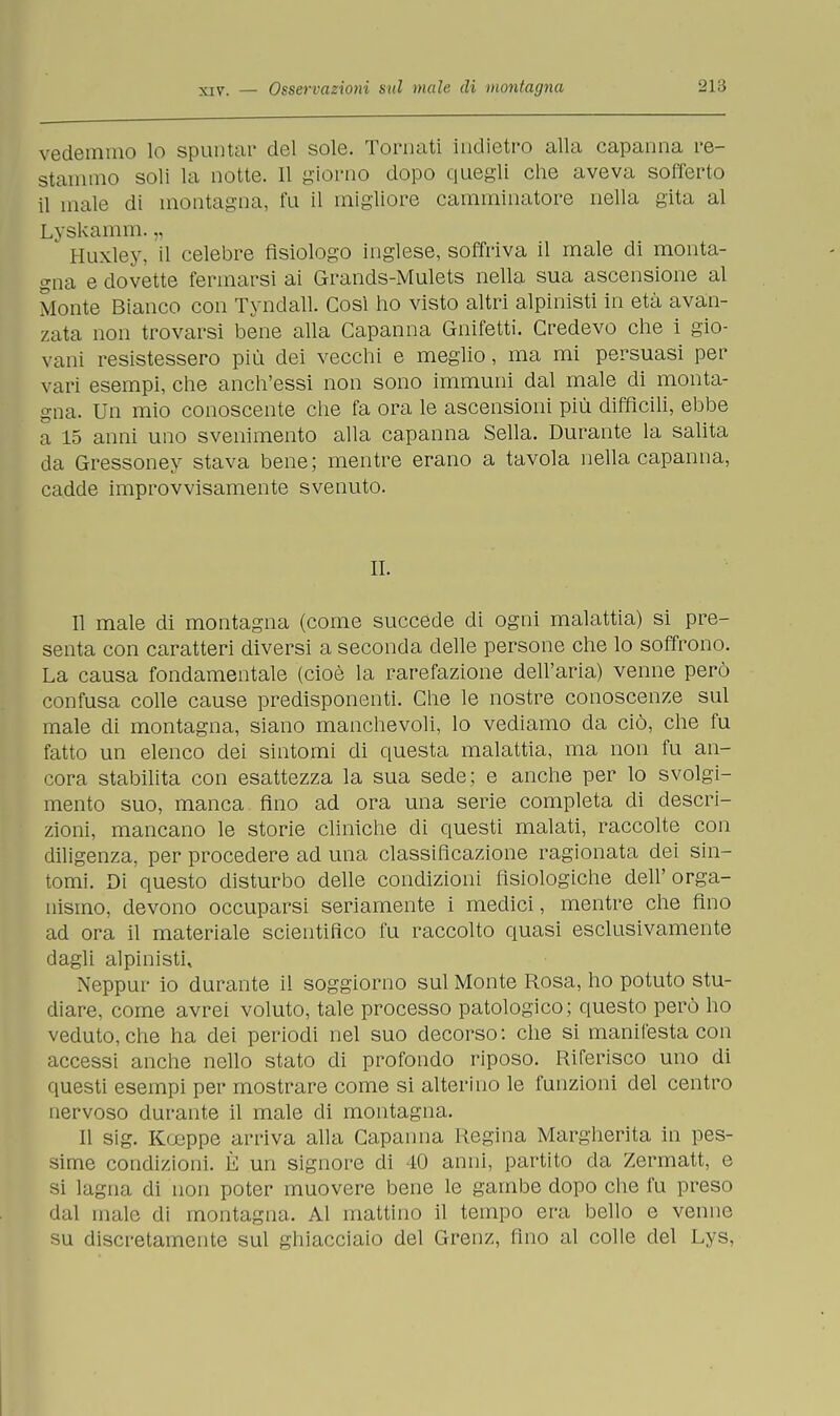 vedemmo lo spuntar del sole. Tornati indietro alla capanna re- stammo soli la notte. Il giorno dopo quegli che aveva sofferto il male di montagna, fu il migliore camminatore nella gita al Lvskamm. Huxley, il celebre fisiologo inglese, soffriva il male di monta- gna e dovette fermarsi ai Grands-Mulets nella sua ascensione al Monte Bianco con Tynclall. Così ho visto altri alpinisti in età avan- zata non trovarsi bene alla Capanna Gnifetti. Credevo che i gio- vani resistessero più dei vecchi e meglio, ma mi persuasi per vari esempi, che anch'essi non sono immuni dal male di monta- gna. Un mio conoscente che fa ora le ascensioni più difficili, ebbe a 15 anni uno svenimento alla capanna Sella. Durante la salita da Gressoney stava bene; mentre erano a tavola nella capanna, cadde improvvisamente svenuto. II. Il male di montagna (come succede di ogni malattia) si pre- senta con caratteri diversi a seconda delle persone che lo soffrono. La causa fondamentale (cioè la rarefazione dell'aria) venne però confusa colle cause predisponenti. Che le nostre conoscenze sul male di montagna, siano manchevoli, lo vediamo da ciò, che fu fatto un elenco dei sintomi di questa malattia, ma non fu an- cora stabilita con esattezza la sua sede; e anche per lo svolgi- mento suo, manca fino ad ora una serie completa di descri- zioni, mancano le storie cliniche di questi malati, raccolte con diligenza, per procedere ad una classificazione ragionata dei sin- tomi. Di questo disturbo delle condizioni fisiologiche dell'orga- nismo, devono occuparsi seriamente i medici, mentre che fino ad ora il materiale scientifico fu raccolto quasi esclusivamente dagli alpinisti, Neppur io durante il soggiorno sul Monte Rosa, ho potuto stu- diare, come avrei voluto, tale processo patologico; questo però ho veduto, che ha dei periodi nel suo decorso: che si manifesta con accessi anche nello stato di profondo riposo. Riferisco uno di questi esempi per mostrare come si alterino le funzioni del centro nervoso durante il male di montagna. Il sig. Ko;ppe arriva alla Capanna Regina Margherita in pes- sime condizioni. È un signore di 40 anni, partito da Zermatt, e si lagna di non poter muovere bene le gambe dopo che fu preso dal male di montagna. Al mattino il tempo era bello e venne su discretamente sul ghiacciaio del Grenz, fino al colle del Lys,