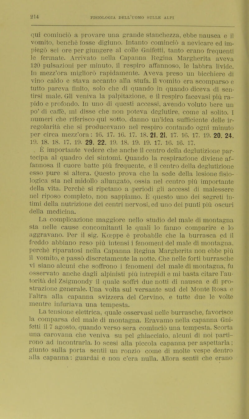 qui cominciò a provare una grande stanchezza, ebbe nausea e il vomito, benché fosse digiuno. Intanto cominciò a nevicare ed im- piegò sei ore per giungere al colle Gnifetti, tanto erano frequenti le fermate. Arrivato nella Capanna Regina Margherita aveva 120 pulsazioni per minuto, il respiro affannoso, le labbra livide. In mezz'ora migliorò rapidamente. Aveva preso un bicchiere di vino caldo e stava accanto alla stufa. Il vomito era scomparso e tutto pareva finito, solo che di quando in quando diceva di sen- tirsi male. Gli veniva la palpitazione, e il respiro facevasi più ra- pido e profondo. In uno di questi accessi, avendo voluto bere un po' di caffè, mi disse che non poteva deglutire, come al solito. I numeri che riferisco qui sotto, danno un'idea sufficiente delle ir- regolarità che si producevano nel respiro contando ogni minuto per circa mezz'ora: 16. 17. 1G. 17. 18. 21. 21. 17. 10. 17. 19. 20. 24. 19. 18. 18. 17. 19. 29. 22. 19. 18. 19. 19. 17. 16. 16. 17. È importante vedere che anche il centro della deglutizione par- tecipa al quadro dei sintomi. Quando la respirazione diviene af- fannosa il cuore batte più frequente, e il centro della deglutizione esso pure si altera. Questo prova che la sede della lesione fisio- logica sta nel midollo allungato, ossia nel centro più importante della vita. Perchè si ripetano a periodi gli accessi di malessere nel riposo completo, non sappiamo. È questo uno dei segreti in- timi della nutrizione dei centri nervosi, ed uno dei punti più oscuri della medicina. La complicazione maggiore nello studio del male di montagna sta nelle cause concomitanti le quali lo fanno comparire e lo aggravano. Per il sig. Koeppe è probabile che la burrasca ed il freddo abbiano reso più intensi i fenomeni del male di montagna, perchè riparatosi nella Capanna Regina Margherita non ebbe più il vomito, e passò discretamente la notte. Che nelle forti burrasche vi siano alcuni che soffrono i fenomeni del male di montagna, fu osservato anche dagli alpinisti più intrepidi e mi basta citare l'au- torità del Zsigmondy il quale soffrì due notti di nausea e di pro- strazione generale. Una volta sul versante sud del Monte Rosa e l'altra alla capanna svizzera del Cervino, e tutte due le volte mentre infuriava una tempesta. La tensione elettrica, quale osservasi nelle burrasche, favorisce la comparsa del male di montagna. Eravamo nella capanna Gni- fetti il 7 agosto, quando verso sera cominciò una tempesta. Scori, i una carovana che veniva su pel ghiacciaio, alcuni di noi parti- rono ad incontrarla. Io scesi alla piccola capanna per aspettarla : giunto sulla porta sentii un ronzìo come di molte vespe dentro alla capanna: guardai e non c'era nulla. Allora sentii che erano