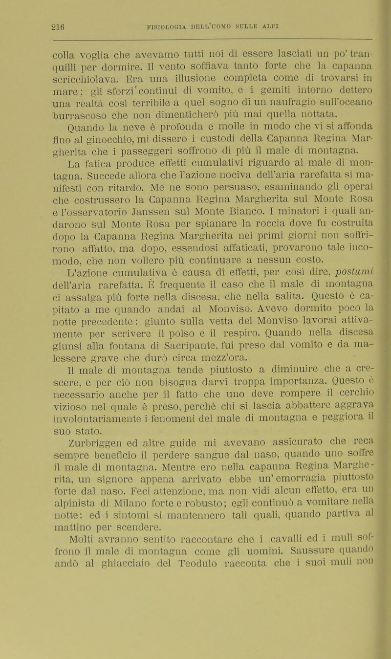 colla voglia che avevamo tutti noi di essere lasciati un po'tran- quilli per dormire. Il vento soffiava tanto forte che la capanna scricchiolava, Era una illusione completa come di trovarsi in mare; gli sforzi'continui di vomito, e i gemiti intorno dettero una realtà così terribile a quel sogno di un naufragio sull'oceano burrascoso che non dimenticherò più mai quella nottata. Quando la neve è profonda e molle in modo che vi si affonda fino al ginocchio, mi dissero i custodi della Capanna Regina Mar- gherita che i passeggeri soffrono di più il male di montagna. La fatica produce effetti cumulativi riguardo al male di mon- tagna. Succede allora che l'azione nociva dell'aria rarefatta si ma- nifesti con ritardo. Me ne sono persuaso, esaminando gli operai che costrussero la Capanna Regina Margherita sul Monte Rosa e l'osservatorio Janssen sul Monte Bianco. I minatori i quali an- darono sul Monte Rosa per spianare la roccia dove fu costruita dopo la Capanna Regina Margherita nei primi giorni non soffri- rono affatto, ma dopo, essendosi affaticati, provarono tale inco- modo, che non vollero più continuare a nessun costo. L'azione cumulativa è causa di effetti, per cosi dire, postumi dell'aria rarefatta. È frequente il caso che il male di montagna ci assalga più forte nella discesa, che nella salita. Questo è ca- pitato a me quando andai al Monviso. Avevo dormito poco la notte precedente : giunto sulla vetta del Monviso lavorai attiva- mente per scrivere il polso e il respiro. Quando nella discesa giunsi alla fontana di Sacripante, fui preso dal vomito e da ma- lessere grave che durò circa mezz'ora. Il male di montagna tende piuttosto a diminuire che a cre- scere, e per ciò non bisogna darvi troppa importanza. Questo è necessario anche per il fatto che uno deve rompere il cerchio vizioso nel quale è preso, perchè chi si lascia abbattere aggrava involontariamente i fenomeni del male di montagna e peggiora il suo stato. Zurbriggen ed altre guide mi avevano assicurato che reca sempre beneficio il perdere sangue dal naso, quando uno soffre il male di montagna. Mentre ero nella capanna Regina Marghe- rita, un signore appena arrivato ebbe un' emorragia piuttosto forte dal naso. Feci attenzione, ma non vidi alcun effetto, era un alpinista di Milano forte e robusto ; egli continuò a vomitare nella notte: ed i sintomi si mantennero tali quali, quando partiva al mattino per scendere. Molti avranno sentito raccontare che i cavalli ed i muli sof- frono il male di montagna come gli uomini. Saussure quando andò al ghiacciaio del Teodulo racconta che i suoi muli non