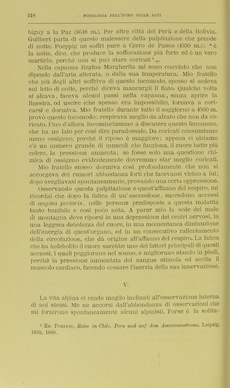 bigny a la Paz (3648 m.). Per altre città del Perù e della Bolivia. Guilbert parla di questo malessere della palpita/i-me die prende di notte. Poeppig ne soffri pure a Cerro de Pasco (4350 m.): è la notte, dice, che produce la soffocazione più forte ed è un vero martirio, perchè non si può stare coricati1 „. Nella capanna Regina Margherita mi sono convinto che non dipende dall'aria alterata, o dalla sua temperatura. Mio fratello che più degli altri soffriva di questo incomodo, spesso si sedeva sul letto di notte, perchè diceva mancargli il fiato. Qualche volta si alzava, faceva alcuni passi nella capanna, senza aprire la finestra, od uscire (che spesso era impossibile), tornava a cori- carsi e dormiva. Mio fratello durante tutto il soggiorno a 45G0 m. provò questo incomodo: respirava meglio da alzato che non da co- ricato. Fino d'allora incominciammo a discutere questo fenomeno, che ha un lato per cosi dire paradossale. Da coricati consumiamo meno ossigeno, perchè il riposo è maggiore: appena ci alziamo c'è un numero grande di muscoli che funziona, il cuore batte più celere, la pressione aumenta: se fosse solo una questione chi- mica di ossigeno evidentemente dovremmo star meglio coricati. Mio fratello stesso dormiva cosi profondamente che non si accorgeva dei rumori abbastanza forti che facevansi vicino a lui; dopo svegliavasi spontaneamente, provando una certa oppressione. Osservando questa palpitazione e quest'affanno del respiro, mi ricordai che dopo la fatica di un'ascensione, succedono accessi di angina pectoris, nelle persone predisposte a questa malattia tanto temibile e cosi poco nota. A parer mio la sede del male di montagna deve riporsi in una depressione dei centri nervosi, in una leggera debolezza del cuore, in una momentanea diminuzione dell'energia di quest'organo, ed in un consecutivo rallentamento della circolazione, che dà origine all'affanno del respiro. La fatica che ha indebolito il cuore sarebbe uno dei fattori principali di questi accessi, i quali peggiorano nel sonno, e migliorano stando in piedi, perchè la pressione aumentata del sangue stimola ed eccita il muscolo cardiaco, facendo cessare l'inerzia della sua innervazione. V. La vita alpina ci rende meglio inclinati all'osservazione interna di noi stessi. Me ne accorsi dall'abbondanza di osservazioni che mi fornirono spontaneamente alcuni alpinisti. Forse è la solini- 1 Ed. PoErriG, Reise in Chile, Perù und auf dem Amazonenstrome. Leipzig. 1832, 1836.