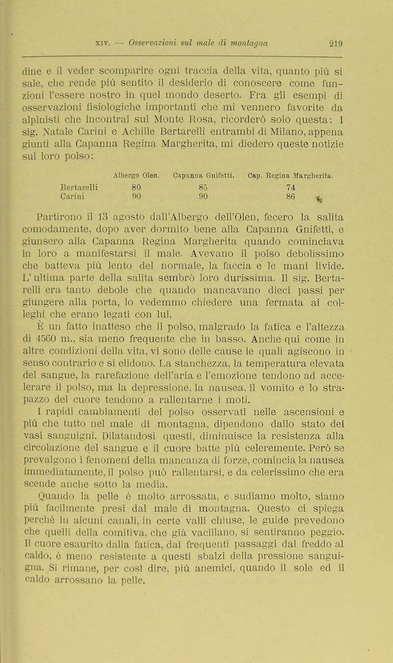 dine e il veder scomparire ogni traccia della vita, quanto più si sale, che rende più sentito il desiderio di conoscere come fun- zioni l'essere nostro in quel mondo deserto. Fra gli esempi di osservazioni fisiologiche importanti che mi vennero favorite da alpinisti che incontrai sul Monte Rosa, ricorderò solo questa: I sig. Natale Carini e Achille Bertarelli entrambi di Milano, appena giunti alla Capanna Regina Margherita, mi diedero queste notizie sul loro polso: Partirono il 13 agosto dall'Albergo dell'Olen, fecero la salita comodamente, dopo aver dormito bene alla Capanna Gnifetti, e giunsero alla Capanna Regina Margherita quando cominciava in loro a manifestarsi il male. Avevano il polso debolissimo che batteva più lento del normale, la faccia e le mani livide. L'ultima parte della salita sembrò loro durissima. Il sig. Berta- relli era tanto debole che quando mancavano dieci passi per giungere alla porta, lo vedemmo chiedere una fermata ai col- leghi che erano legati con lui. È un fatto inatteso che il polso, malgrado la fatica e l'altezza di 4560 m., sia meno frequente che in basso. Anche qui come in altre condizioni della vita, vi sono delle cause le quali agiscono in senso contrario e si elidono. La stanchezza, la temperatura elevata del sangue, la rarefazione dell'aria e l'emozione tendono ad acce- lerare il polso, ma la depressione, la nausea, il vomito e lo stra- pazzo del cuore tendono a rallentarne i moti. I rapidi cambiamenti del polso osservati nelle ascensioni e più che tutto nel male di montagna, dipendono dallo stato dei vasi sanguigni. Dilatandosi questi, diminuisce la resistenza alla circolazione del sangue e il cuore batte più celeremente. Però se prevalgono i fenomeni della mancanza eli forze, cominciala nausea immediatamente, il polso può rallentarsi, e da celerissimo che era scende anche sotto la media. Quando la pelle è molto arrossata, e sudiamo molto, siamo più facilmente presi dal male di montagna. Questo ci spiega perchè in alcuni canali, in certe valli chiuse, le guide prevedono che quelli della comitiva, che già vacillano, si sentiranno peggio. 11 cuore esaurito dalla fatica, dai frequenti passaggi dal freddo al caldo, è meno resistente a questi sbalzi della pressione sangui- gna. Si rimane, per così dire, più anemici, quando il sole ed il caldo arrossano la pelle. Bertarelli Carini Albergo Olen. 80 90 Cap. Regina Margherita. 74 86 «,