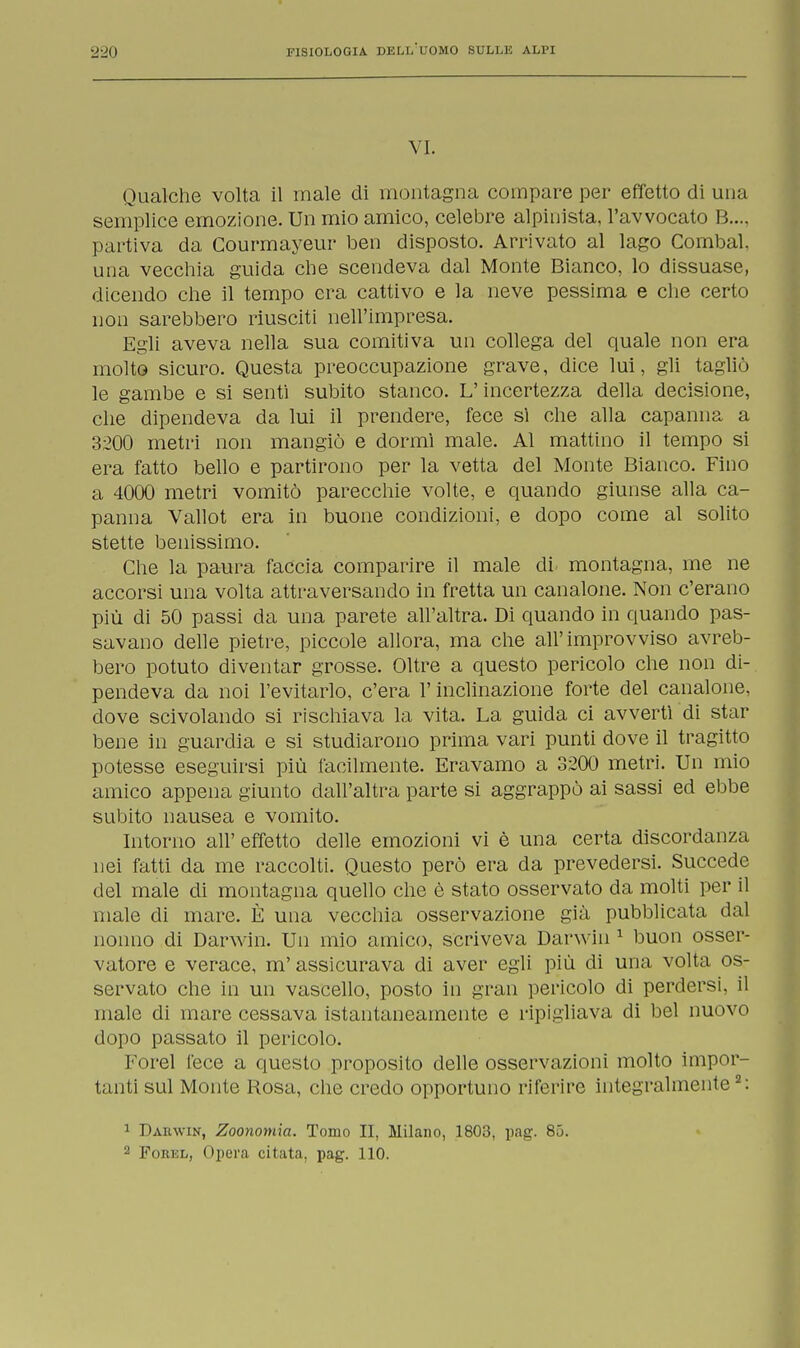 VI. Qualche volta il male di montagna compare per effetto di una semplice emozione. Un mio amico, celebre alpinista, l'avvocato B..., partiva da Courmayeur ben disposto. Arrivato al lago Combal, una vecchia guida che scendeva dal Monte Bianco, lo dissuase, dicendo che il tempo era cattivo e la neve pessima e che certo non sarebbero riusciti nell'impresa. Egli aveva nella sua comitiva un collega del quale non era molto sicuro. Questa preoccupazione grave, dice lui, gli tagliò le gambe e si senti subito stanco. L'incertezza della decisione, che dipendeva da lui il prendere, fece sì che alla capanna a 3200 metri non mangiò e dormì male. Al mattino il tempo si era fatto bello e partirono per la vetta del Monte Bianco. Fino a 4000 metri vomitò parecchie volte, e quando giunse alla ca- panna Vallot era in buone condizioni, e dopo come al solito stette benissimo. Che la paura faccia comparire il male di montagna, me ne accorsi una volta attraversando in fretta un canalone. Non c'erano più di 50 passi da una parete all'altra. Di quando in quando pas- savano delle pietre, piccole allora, ma che all'improvviso avreb- bero potuto diventar grosse. Oltre a questo pericolo che non di- pendeva da noi l'evitarlo, c'era l'inclinazione forte del canalone, dove scivolando si rischiava la vita. La guida ci avvertì di star bene in guardia e si studiarono prima vari punti dove il tragitto potesse eseguirsi più facilmente. Eravamo a 3200 metri. Un mio amico appena giunto dall'altra parte si aggrappò ai sassi ed ebbe subito nausea e vomito. Intorno all' effetto delle emozioni vi è una certa discordanza nei fatti da me raccolti. Questo però era da prevedersi. Succede del male di montagna quello che è stato osservato da molti per il male di mare. È una vecchia osservazione già pubblicata dal nonno di Darwin. Un mio amico, scriveva Darwin 1 buon osser- vatore e verace, m'assicurava di aver egli più di una volta os- servato che in un vascello, posto in gran pericolo di perdersi, il inale di mare cessava istantaneamente e ripigliava di bel nuovo dopo passato il pericolo. Forel fece a questo proposito delle osservazioni molto impor- tanti sul Monte Rosa, che credo opportuno riferire integralmente2: 1 Dakwin, Zoonomia. Tomo II, Milano, 1803, pag. 85. 2 Foeel, Opera citata, pag. 110.
