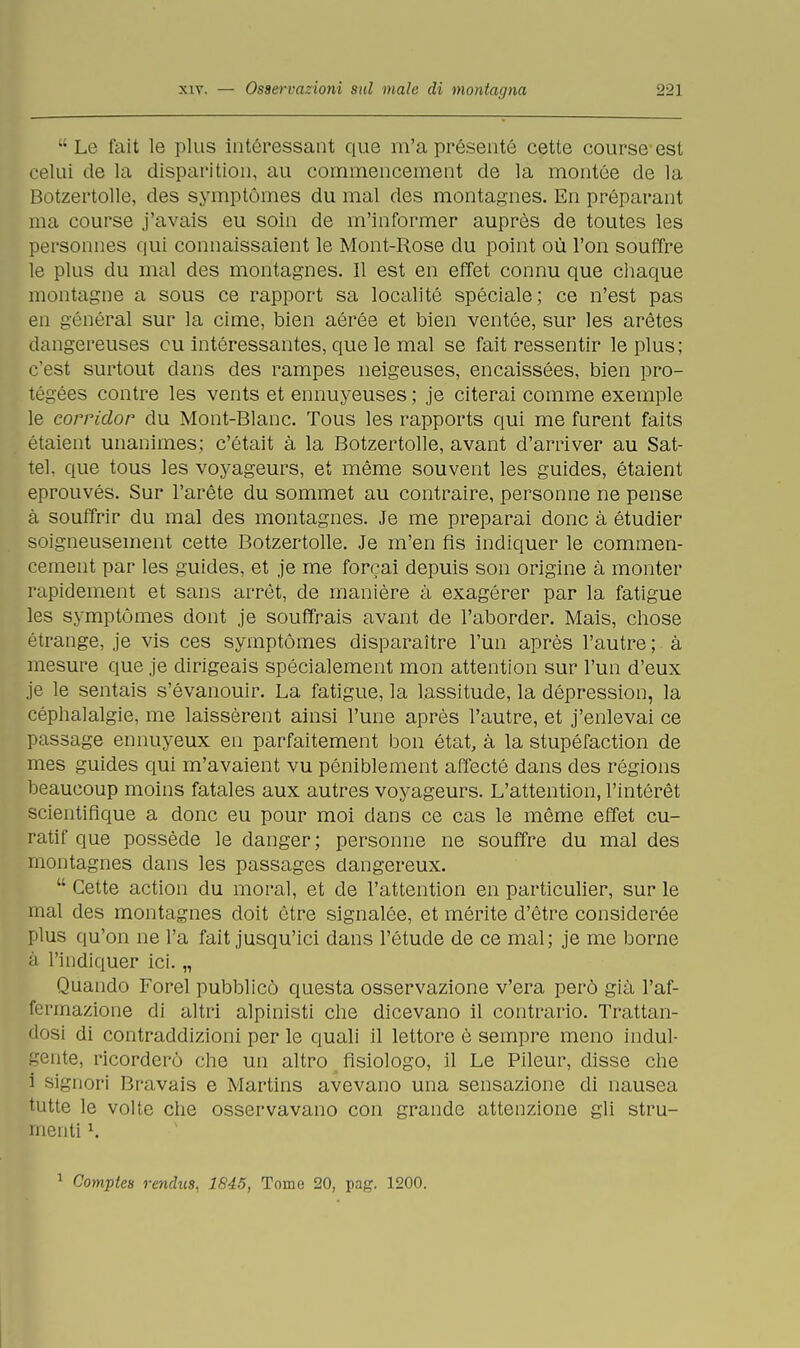 Le fait le plus intéressant que m'a présente cette course est celui de la disparition, au commencement de la montée de la Botzertolle, des symptómes du mal des montagnes. En préparant ma course j'avais eu soin de m'informer auprès de toutes les personnes qui connaissaient le Mont-Rose du point où l'on souffre le plus du mal des montagnes. Il est en effet connu que chaque montagne a sous ce rapport sa localité spéciale; ce n'est pas en general sur la cime, bien aèree et bien ventée, sur les arètes dangereuses cu intéressantes, que le mal se fait ressentir le plus; c'est surtout dans des rampes neigeuses, encaissées, bien pro- tégées contre les vents et ennuyeuses ; je citerai comme exemple le corridor du Mont-Blanc. Tous les rapports qui me furent faits étaient unanimes; c'était à la Botzertolle, avant d'arriver au Sat- tel, que tous les voyageurs, et mème souvent les guides, étaient eprouvés. Sur l'arète du sommet au contraire, personne ne pense à souffrir du mal des montagnes. Je me preparai donc à étudier soigneusement cette Botzertolle. Je m'en fìs indiquer le commen- cement par les guides, et je me forcai depuis son origine à monter rapidement et sans arrèt, de manière à exagérer par la fatigue les symptómes dont je souffrais avant de l'aborder. Mais, chose étrange, je vis ces symptómes disparaitre l'un après l'autre ; à mesure que je dirigeais spécialement mon attention sur l'un d'eux je le sentais s'évanouir. La fatigue, la lassitude, la dépression, la céphalalgie, me laissèrent ainsi l'une après l'autre, et j'enlevai ce passage ennuyeux en parfaitement bon état, à la stupéfaction de mes guides qui m'avaient vu péniblement affeeté dans des régions beaucoup moins fatales aux autres voyageurs. L'attention, l'intérèt scientiflque a donc eu pour moi dans ce cas le mème effet cu- ratif que possède le danger; personne ne souffre du mal des montagnes dans les passages dangereux.  Cette action du moral, et de l'attention en particulier, sur le mal des montagnes doit otre signalée, et mérite d'ètre considerée plus qu'on ne Fa fait jusqu'ici dans l'étude de ce mal; je me borne ■•i l'iiidiquer ici. „ Quando Forel pubblicò questa osservazione v'era però già l'af- fermazione di altri alpinisti che dicevano il contrario. Trattan- dosi di contraddizioni per le quali il lettore è sempre meno indul- gente, ricorderò die un altro fisiologo, il Le Pileur, disse che i signori Bravais e Martins avevano una sensazione di nausea tutte le volte che osservavano con grande attenzione gli stru- menti l. 1 Compie» renchts, 1845, Tome 20, pag. 1200.