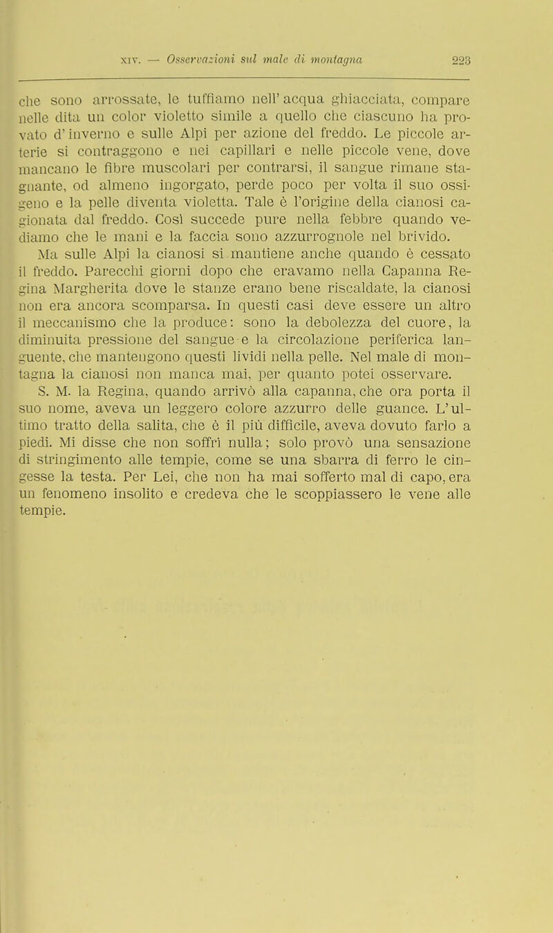 che sono arrossate, le tuffiamo nell' acqua ghiacciata, compare nelle dita un color violetto simile a quello che ciascuno ha pro- vato d'inverno e sulle Alpi per azione del freddo. Le piccole ar- terie si contraggono e nei capillari e nelle piccole vene, dove mancano le fibre muscolari per contrarsi, il sangue rimane sta- gnante, od almeno ingorgato, perde poco per volta il suo ossi- geno e la pelle diventa violetta. Tale è l'origine della cianosi ca- gionata dal freddo. Così succede pure nella febbre quando ve- diamo che le mani e la faccia sono azzurrognole nel brivido. Ma sulle Alpi la cianosi si mantiene anche quando è cessato il freddo. Parecchi giorni dopo che eravamo nella Capanna Re- gina Margherita dove le stanze erano bene riscaldate, la cianosi non era ancora scomparsa. In questi casi deve essere un altro il meccanismo che la produce: sono la debolezza del cuore, la diminuita pressione del sangue e la circolazione periferica lan- guente, che mantengono questi lividi nella pelle. Nel male di mon- tagna la cianosi non manca mai, per quanto potei osservare. S. M. la Regina, quando arrivò alla capanna, che ora porta il suo nome, aveva un leggero colore azzurro delle guance. L'ul- timo tratto della salita, che è il più difficile, aveva dovuto farlo a piedi. Mi disse che non soffri nulla; solo provò una sensazione di stringimento alle tempie, come se una sbarra di ferro le cin- gesse la testa. Per Lei, che non ha mai sofferto mal di capo, era un fenomeno insolito e credeva che le scoppiassero le vene alle tempie.