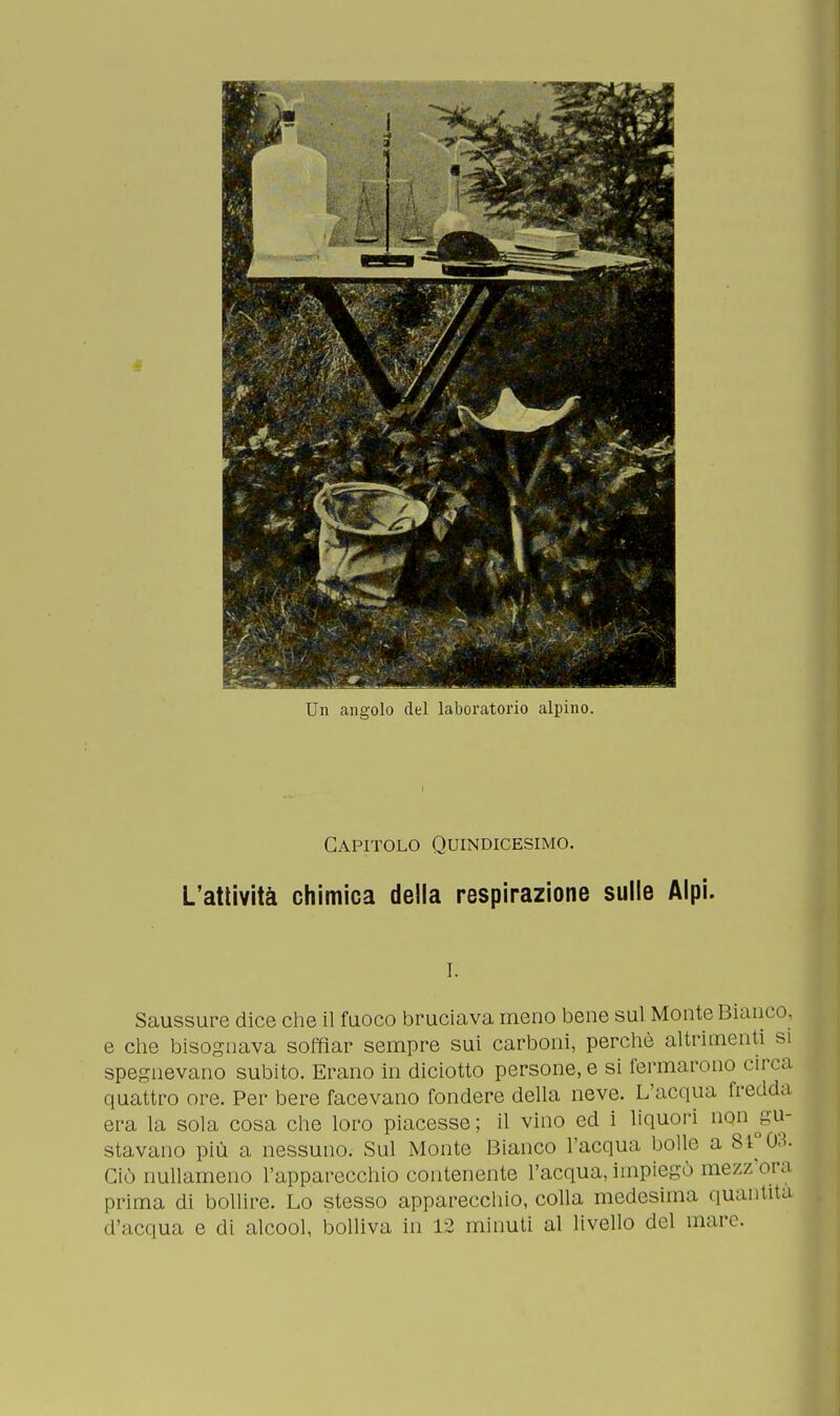Un angolo del laboratorio alpino. Capitolo Quindicesimo. L'attività chimica della respirazione sulle Alpi. !. Saussure dice che il fuoco bruciava meno bene sul Monte Bianco, e che bisognava soffiar sempre sui carboni, perchè altrimenti si spegnevano subito. Erano in diciotto persone, e si fermarono circa quattro ore. Per bere facevano fondere della neve. L'acqua fredda era la sola cosa che loro piacesse; il vino ed i liquori non ^gu- stavano più a nessuno. Sul Monte Bianco l'acqua bolle a 84°03. Ciò nullameno l'apparecchio contenente l'acqua, impiegò mezz'ora prima di bollire. Lo stesso apparecchio, colla medesima quantità