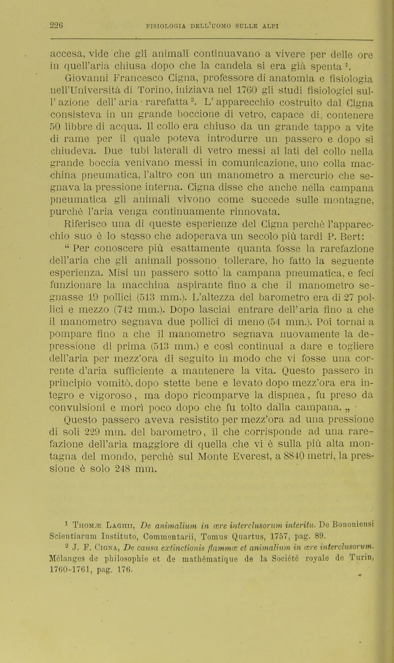 accesa, vide che gli animali continuavano a vivere per delle ore in quell'aria chiusa dopo che la candela si era già spenta J. Giovanni Francesco Cigna, professore di anatomia e fisiologia nell'Università di Torino, iniziava nel 17G0 gli studi fisiologici sul- 1' azione dell' aria rarefatta2. L' apparecchio costruito dal Cigna consisteva in un grande Doccione di vetro, capace di contenere 50 libbre di acqua. Il collo era chiuso da un grande tappo a vite di rame per il quale poteva introdurre un passero e dopo si chiudeva. Due tubi laterali di vetro messi ai lati del collo nella grande boccia venivano messi in comunicazione, uno colla mac- china pneumatica, l'altro con un manometro a mercurio che se- gnava la pressione interna. Cigna disse che anche nella campana pneumatica gli animali vivono come succede sulle montagne, purché l'aria venga continuamente rinnovata. Riferisco una di queste esperienze del Cigna perchè l'apparec- chio suo è lo stesso che adoperava un secolo più tardi P. Bert:  Per conóscere più esattamente quanta fosse la rarefazione dell'aria che gli animali possono tollerare, ho fatto la seguente esperienza. Misi un passero sotto la campana pneumatica, e feci funzionare la macchina aspirante fino a che il manometro se- gnasse 19 pollici (513 mm.). L'altezza del barometro era di 27 pol- lici e mezzo (742 mm.). Dopo lasciai entrare dell'aria fino a che il manometro segnava due pollici di meno (54 mm.). Poi tornai a pompare fino a che il manometro segnava nuovamente la de- pressione di prima (513 mm.) e così continuai a dare e togliere dell'aria per mezz'ora di seguito in modo che vi fosse una cor- rente d'aria sufficiente a mantenere la vita. Questo passero in principio vomitò, dopo stette bene e levato dopo mezz'ora era in- tegro e vigoroso, ma dopo ricomparve la dispnea, fu preso da convulsioni e morì poco dopo che fu tolto dalla campana. „ Questo passero aveva resistito per mezz'ora ad una pressione di soli 229 mm. del barometro, il che corrisponde ad una rare- fazione dell'aria maggiore di quella che vi è sulla più alta mon- tagna del mondo, perchè sul Monte Everest, a 8840 metri, la pres- sione è solo 248 mm. 1 Thom^e Laghii, De animalium in cere interclusorum intento. De Bononiensi Scientiarum Instituto, Comuientarii, Tomus Quartus, 1757, pag. 89. 2 J. F. Cigna, De causa extinctionis fiamma; et animalium in are interclusorum. Mélanges do pkilosophie et de raathématique de la Sociétc royale de Turin, 1760-1761, pag. 176.