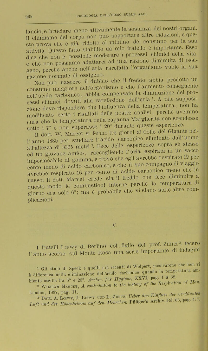 lancio e bruciare meno attivamente la sostanza dei nostri organi. Il chimismo del corpo non può sopportare altre riduzioni, e que- sto prova che è già ridotto al minimo del consumo per la sua attività. Questo fatto stabilito da mio fratello è importante. Esso dice che non è possibile moderare i processi chimici della vita, e che non possiamo adattarci ad una razione diminuita di ossi- geno, perchè anche neh' aria rarefatta l'organismo vuole la sua razione normale di ossigeno. Non può nascere il dubbio che il freddo abbia prodotto un consumo maggiore dell'organismo e che l'aumento conseguente dell'acido carbonico, abbia compensato la diminuzione dei pro- cessi chimici dovuti alla rarefazione dell'aria1. A tale supposi- zione devo rispondere che l'influenza della temperatura, non ha modificato certo i risultati delle nostre analisi, perchè avemmo cura che la temperatura nella capanna Margherita non scendesse sotto i 7° e non superasse i 20° durante queste esperienze. Il dott W Marcet si fermò tre giorni al Colle del Gigante nel- V anno 1880 per studiare 1' acido carbonico eliminato dall' uomo all'altezza di 3365 metri 2. Fece delle esperienze sopra sè stesso ed un giovane amico, raccogliendo 1' aria espirata in un sacco impermeabile di gomma, e trovò che egli avrebbe respirato 12 per cento meno di acido carbonico, e che il suo compagno di viaggio avrebbe respirato 16 per cento di acido carbonico meno che in bisso. Il dott. Marcet crede sia il freddo che fece diminuire a questo modo le combustioni interne perchè la temperatura di giorno era solo 6°; ma è probabile che vi siano state alti e com- plicazioni. V. I fratelli Lcewy di Berlino col figlio del prof. Zuntz ■ fecero 1' anno scorso sul Monte Rosa una serie importante di indagini 1 Gli studi di Speck e quelli più recenti di Wolpert, most<^™^ è differenza nella eliminazione dell'acido carbonico quando la temperatura am biente oscilla fra 5° e 25°. Arehiv. fiir Hygiene, XXVI, pag. 1 a da. 2 William Makcet, A contribution io the Ustory of the Ee^nraUon of M * ^rZ'L^i. Lcew* und L. ZuNTz, VeUr den m+mni.• -jJ-J Lnft und dee Kohenklimas anf den Mensehen. Pfluger's Archiv. Bd. M, pag. •